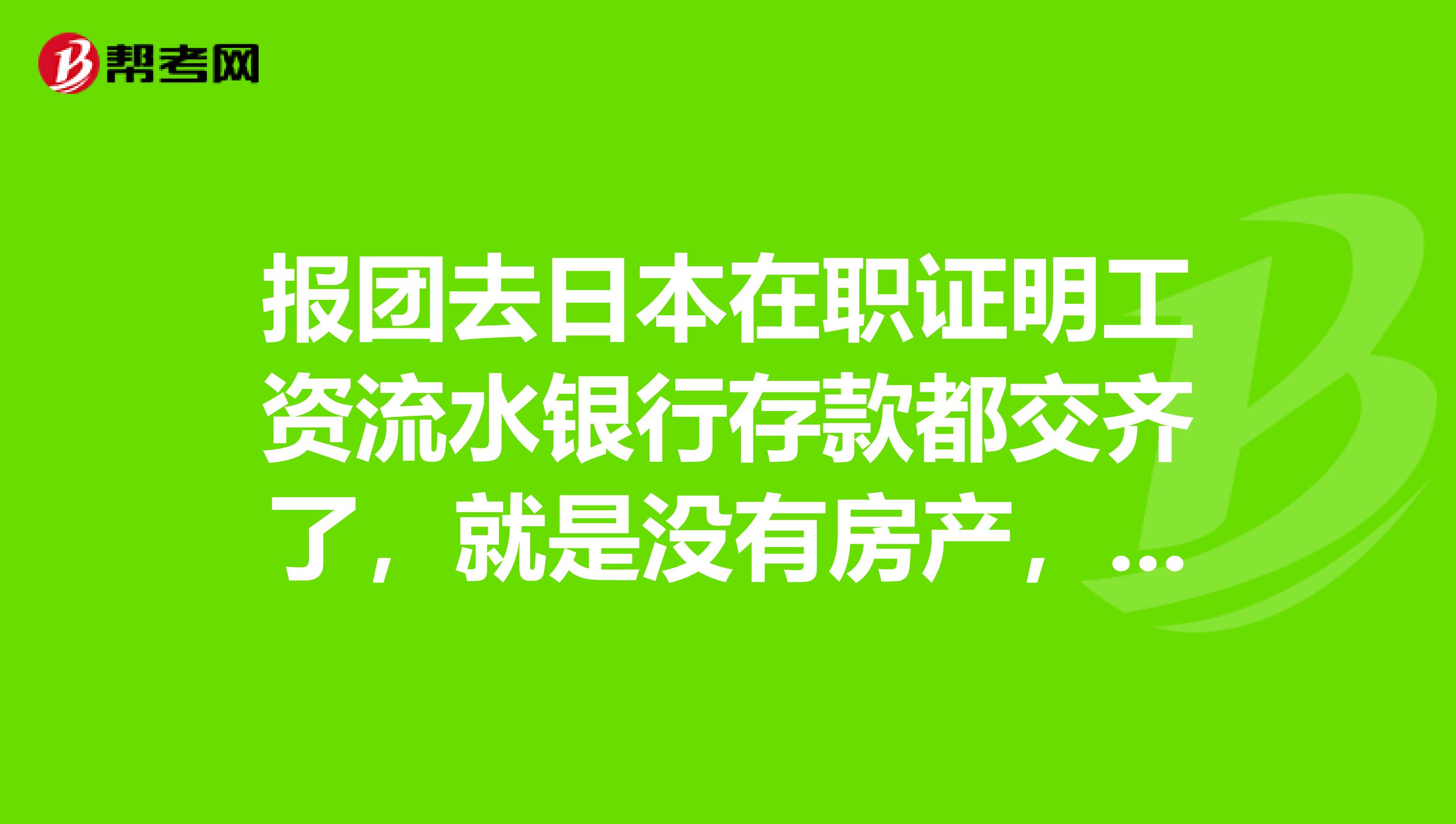 报团去日本在职证明工资流水银行存款都交齐了，就是没有房产，也没有不良记录，第一次申请