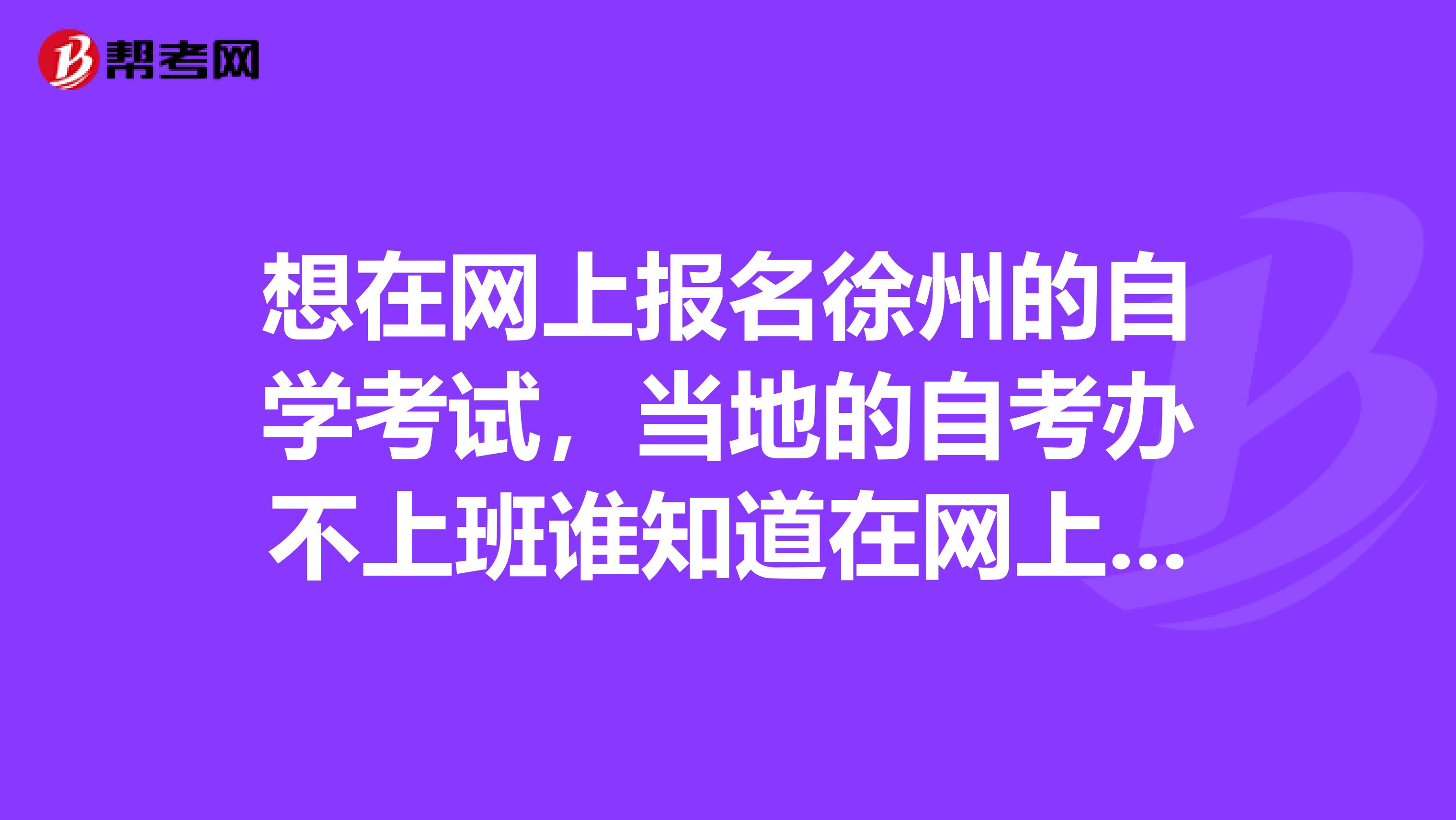 想在网上报名徐州的自学考试,当地的自考办不上班谁知道在网上报考徐州的自学考试