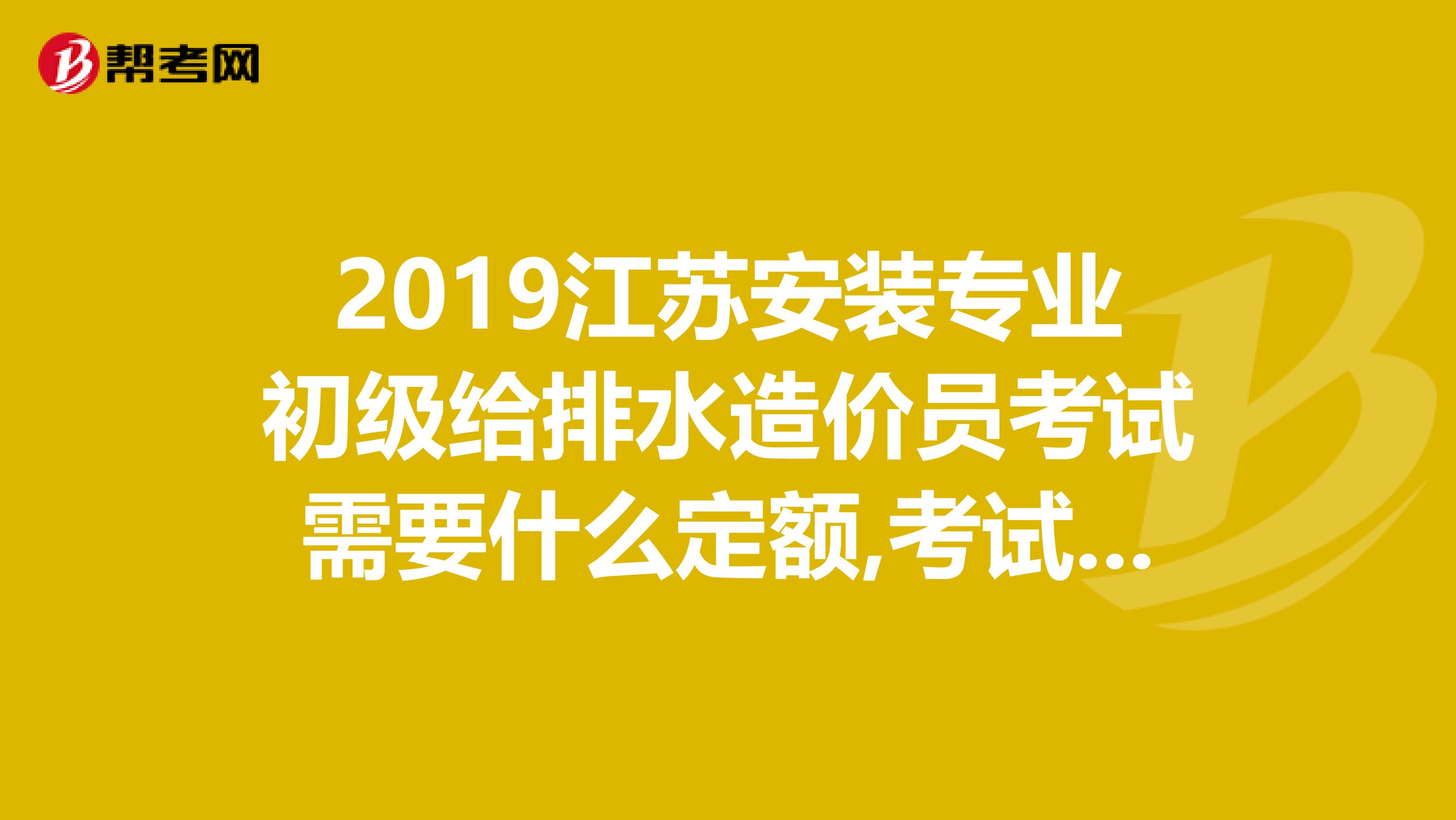 2019江苏安装专业初级给排水造价员考试需要什么定额,考试肯定会用到哪些书籍，具体是什么定额啊