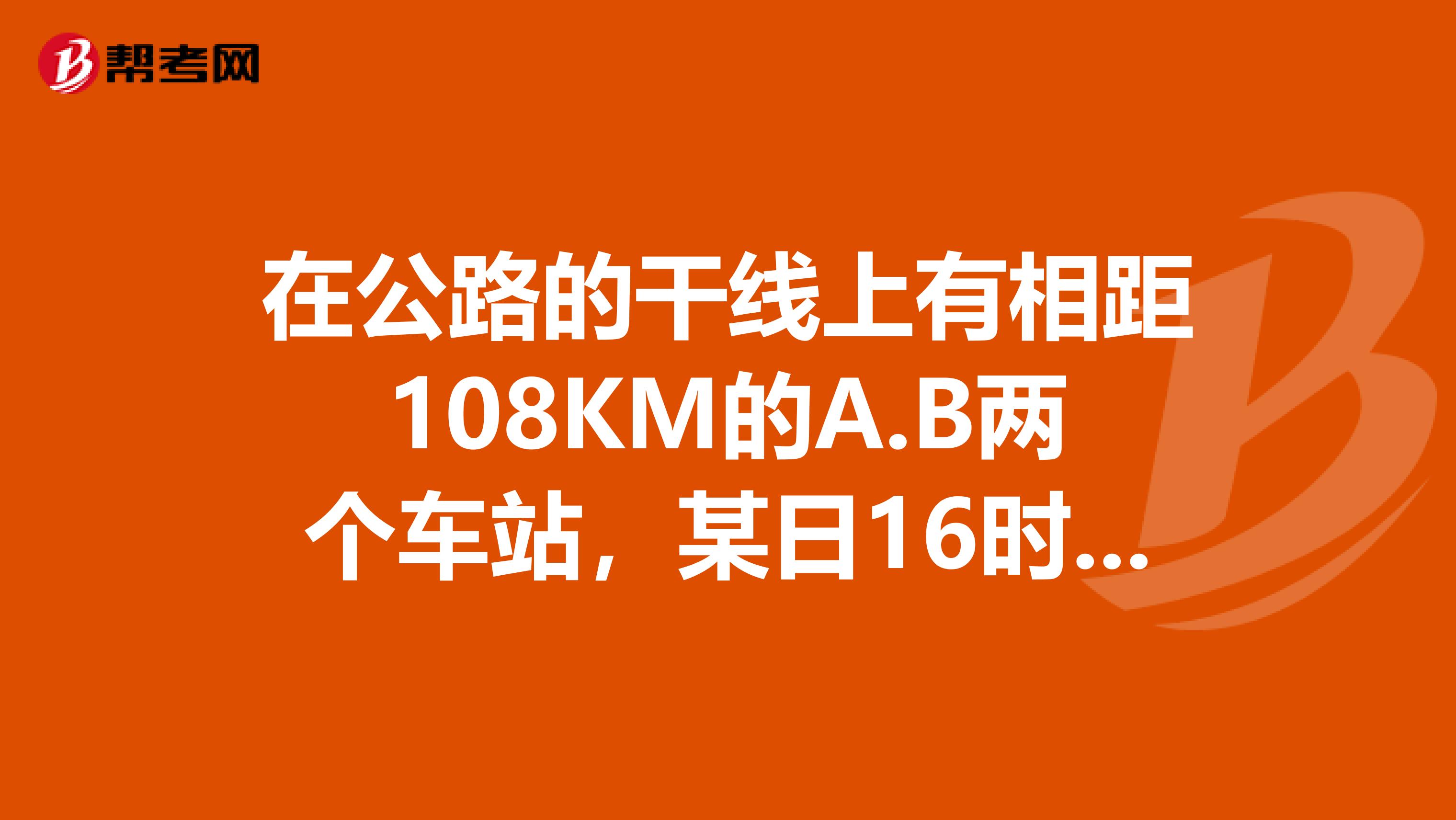 在公路的干线上有相距108KM的A.B两个车站，某日16时整。甲乙两辆汽车分别从AB两站同时出发，相向而行。以