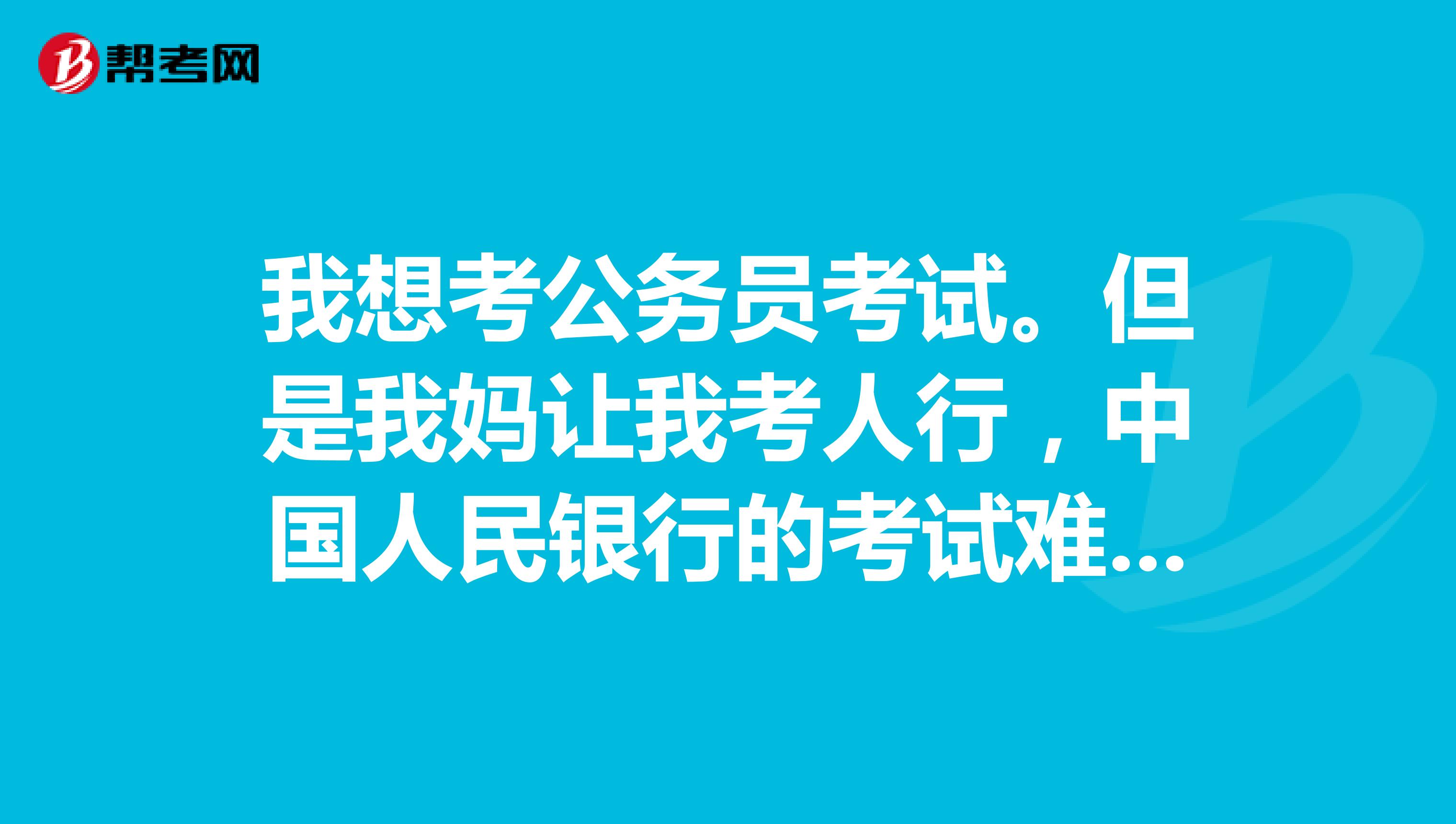 我想考公务员考试。但是我妈让我考人行,中国人民银行的考试难度大还是公务员考试难度大?