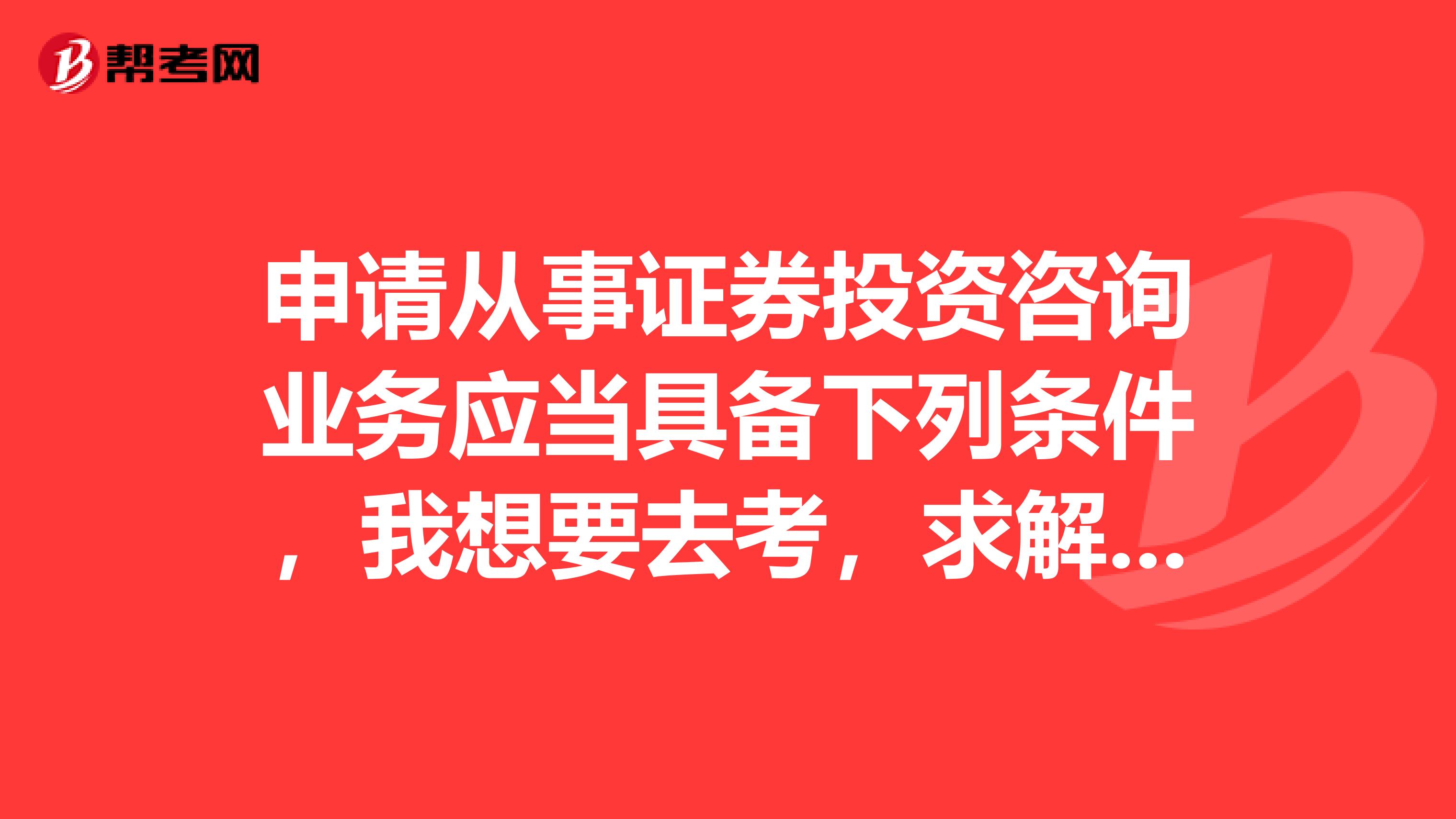 申请从事证券投资咨询业务应当具备下列条件，我想要去考，求解答，在线等，我在河南