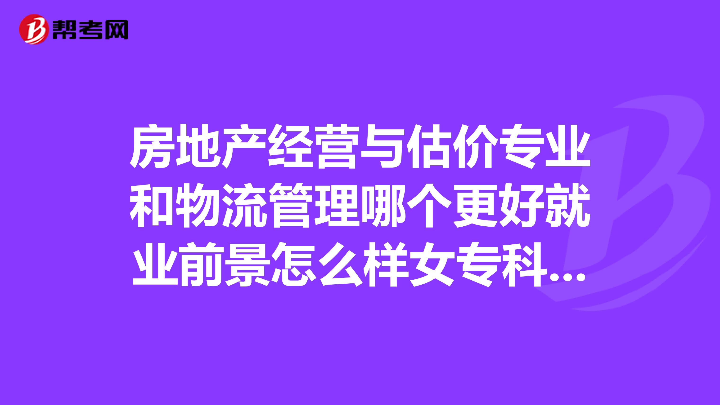 房地产经营与估价专业和物流管理哪个更好就业前景怎么样女专科在该专业毕业以后从事什么样的工作求求