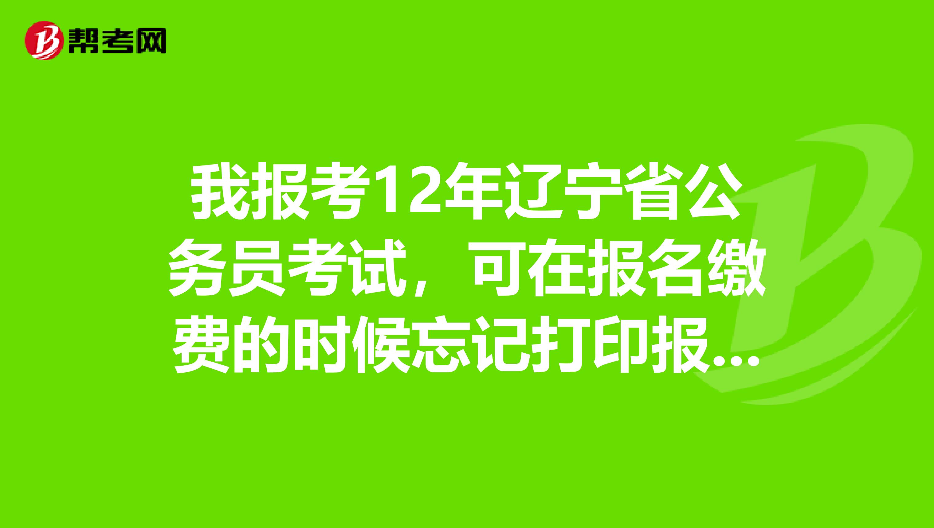 我报考12年辽宁省公务员考试,可在报名缴费的时候忘记打印报名信息表了,现在系统关闭了,会影响考试吗?谢谢