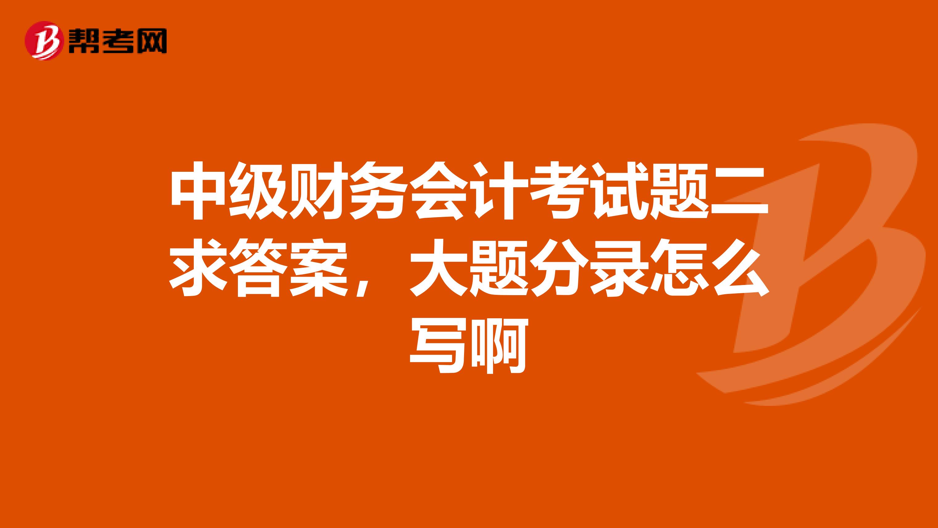 中级财务会计考试题二求答案,大题分录怎么写啊