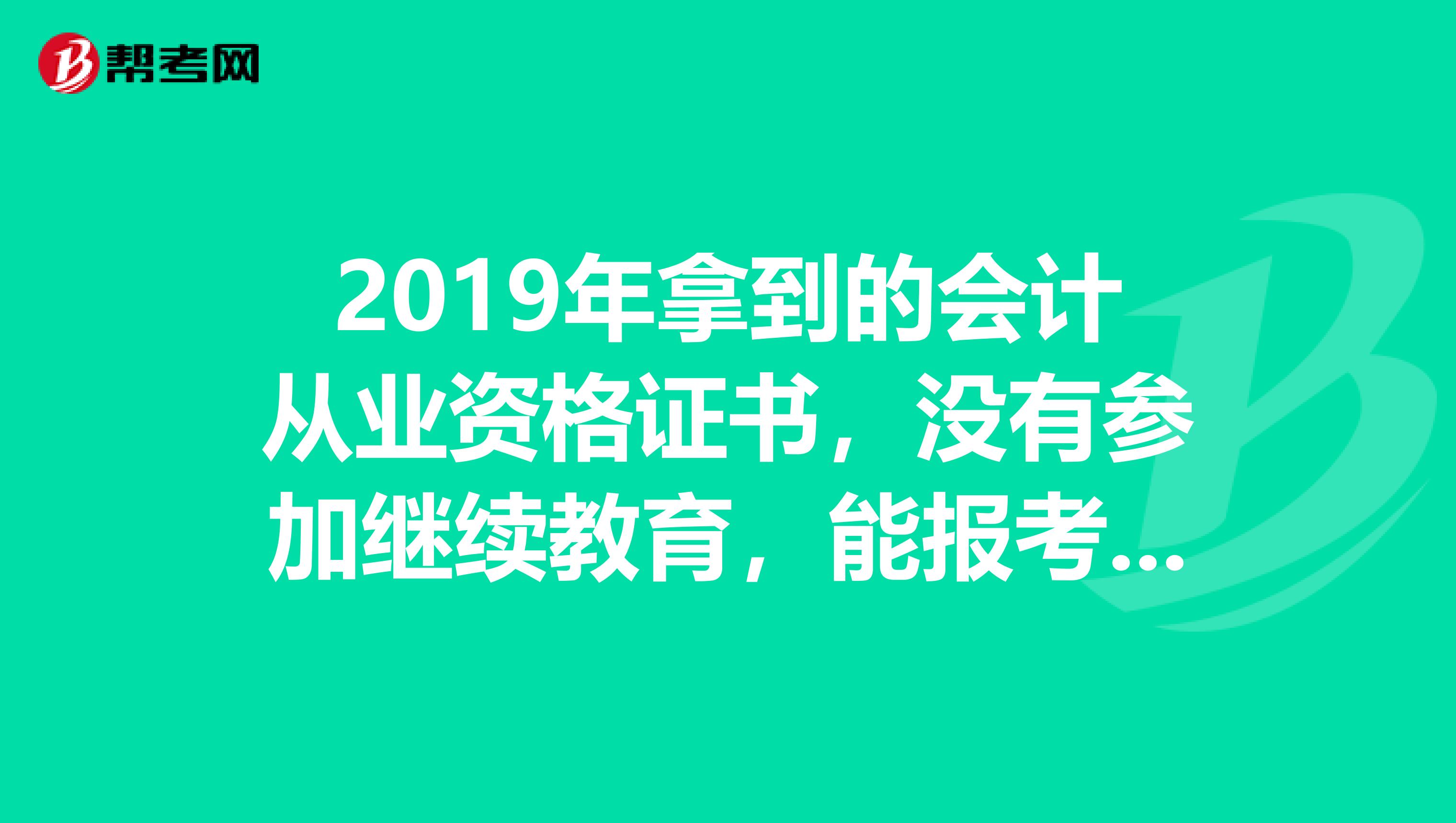 2019年拿到的会计从业资格证书,没有参加继续教育,能报考2019年的初级会计么