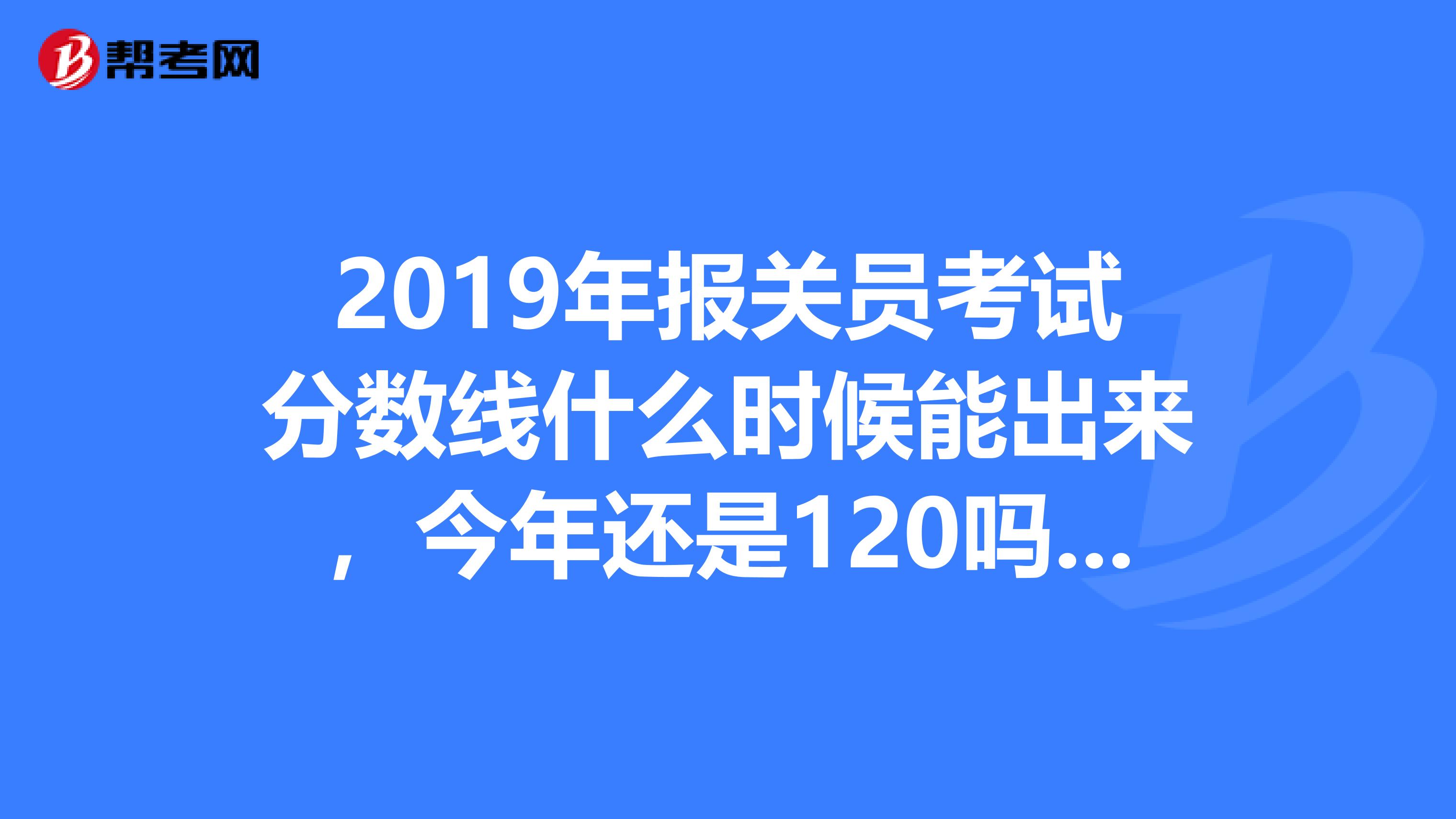 2019年报关员考试分数线什么时候能出来，今年还是120吗，有没有知道的