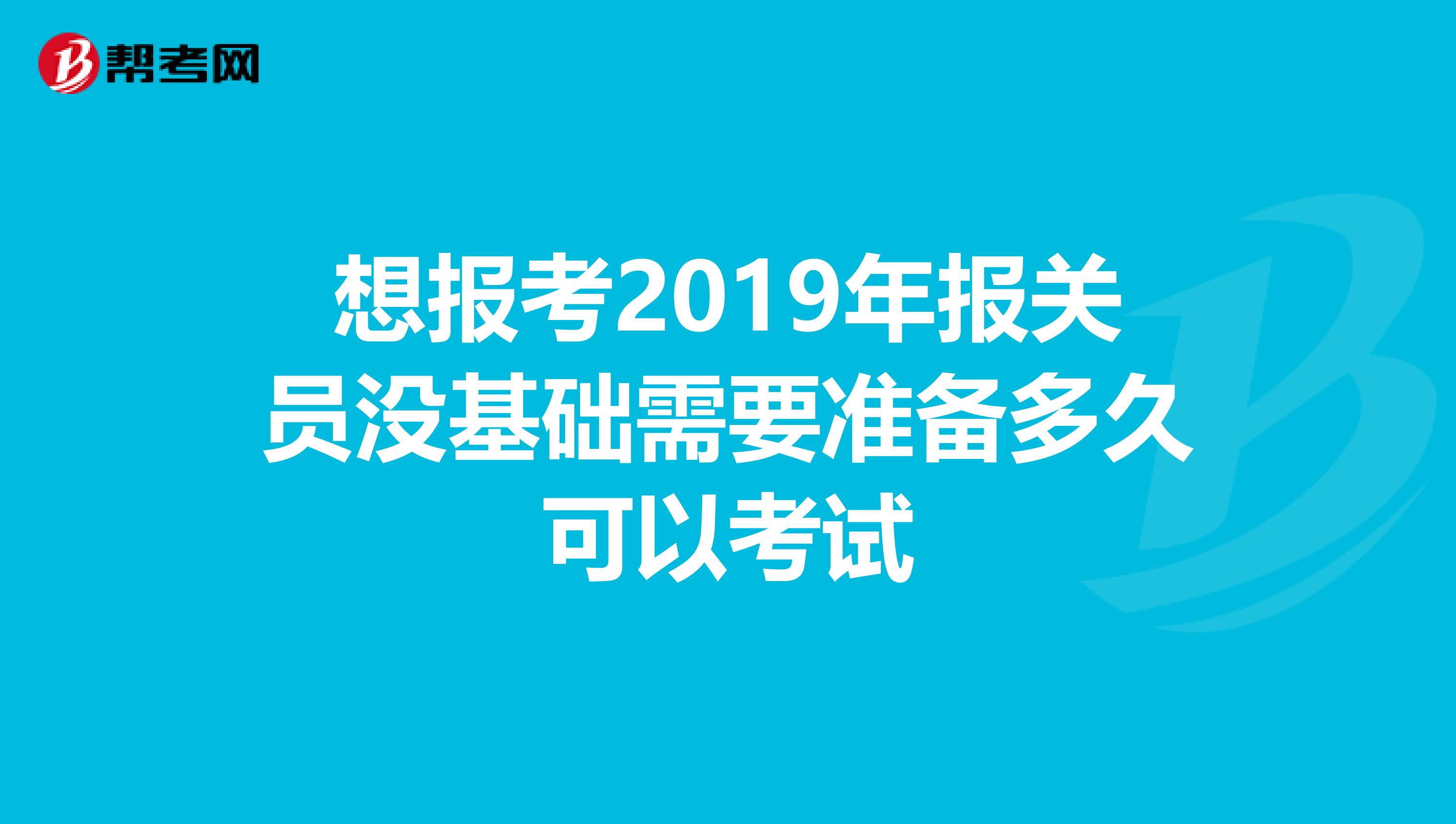 想报考2019年报关员没基础需要准备多久可以考试