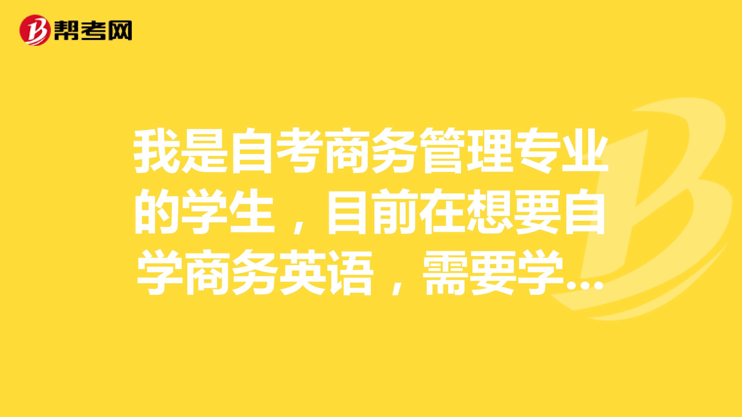 我是自考商务管理专业的学生，目前在想要自学商务英语，需要学习些什么，