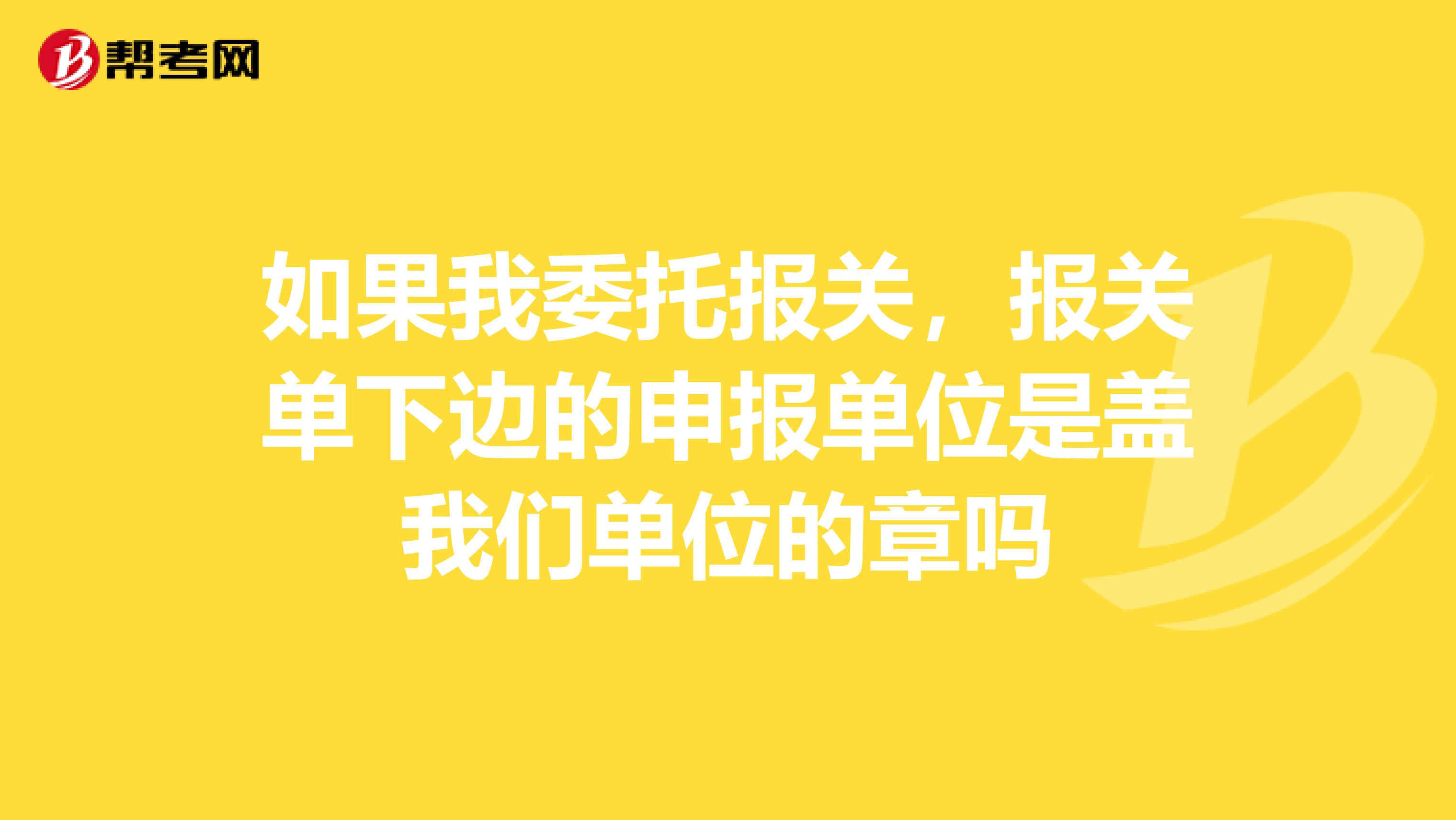 如果我委托报关，报关单下边的申报单位是盖我们单位的章吗