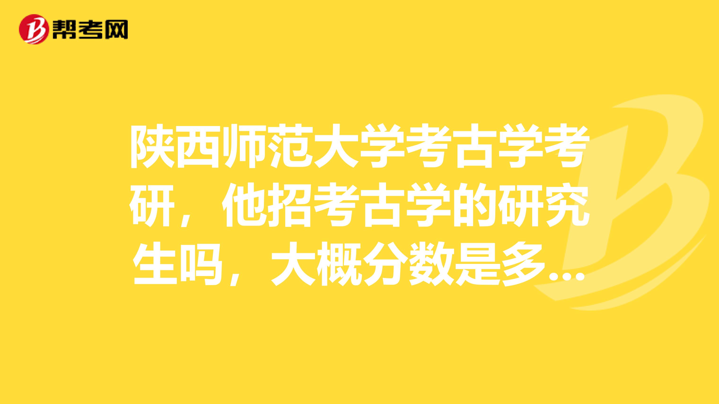 陕西师范大学考古学考研，他招考古学的研究生吗，大概分数是多少，大概是怎样一种情况，谢谢