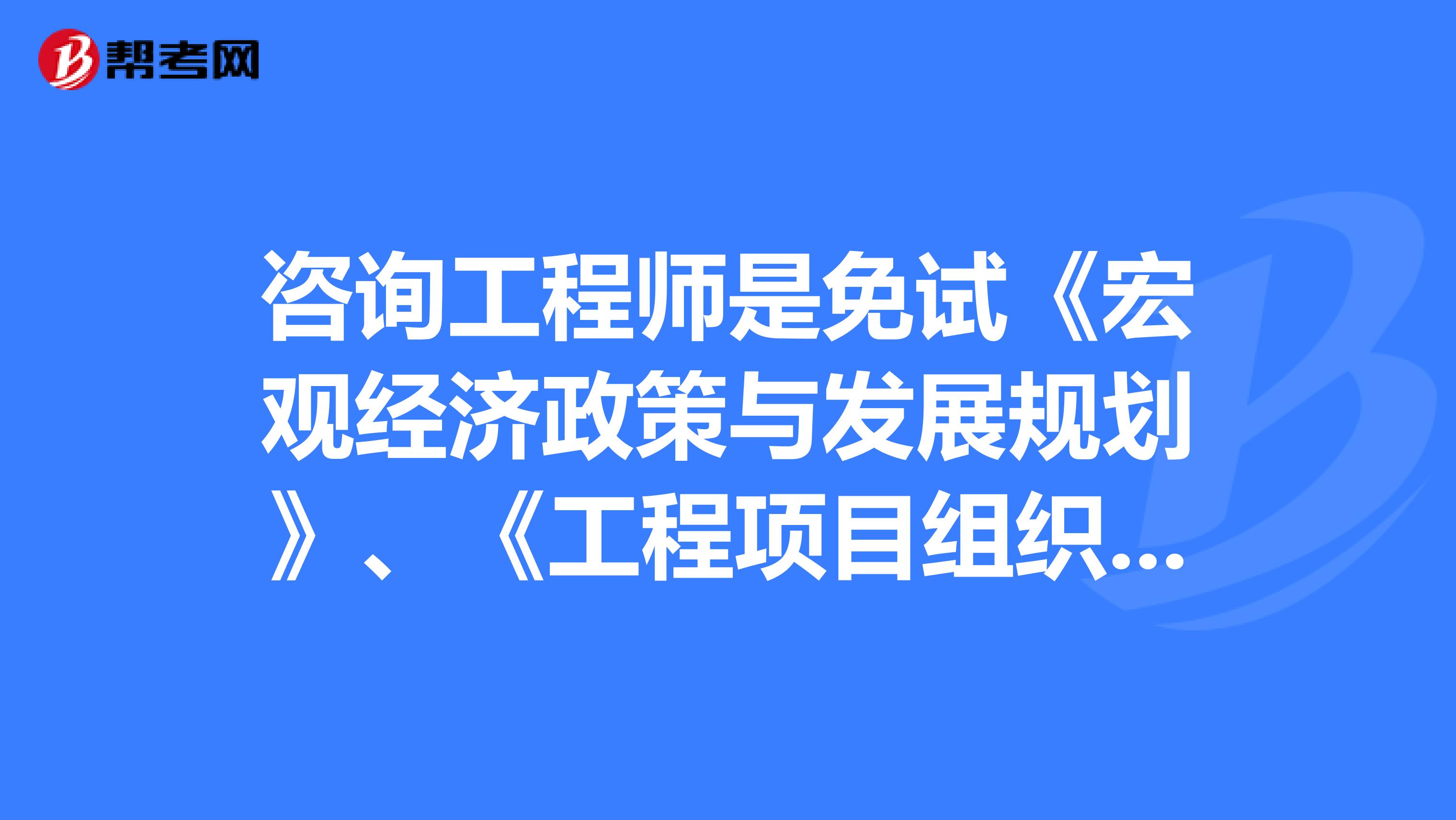 咨询工程师是免试《宏观经济政策与发展规划》、《工程项目组织与管理》科目吗?《宏观经济政策与发展规划》、《工程项目组织与管理》科目《宏观经济政策与发展规划》、《工程项目组织与管理》科目《宏观经济政策与发展规划》、《工程项目组织与管理》科目《宏观经济政策与发展规划》、《工程项目组织与管理》科目《宏观经济政策与发展规划》、《工程项目组织与管理》科目