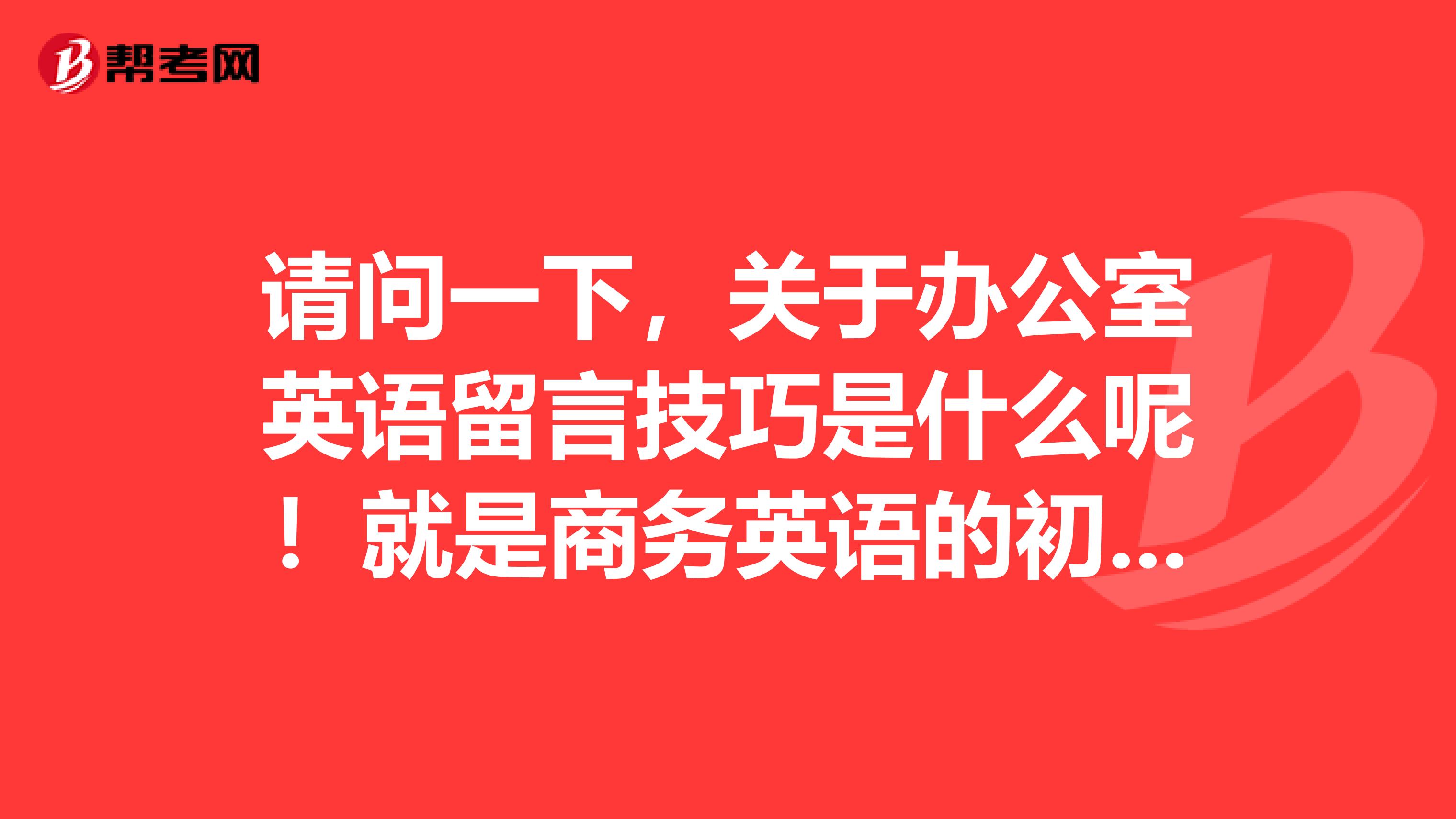 请问一下,关于办公室英语留言技巧是什么呢!就是商务英语的初级写作,不是很清楚啦