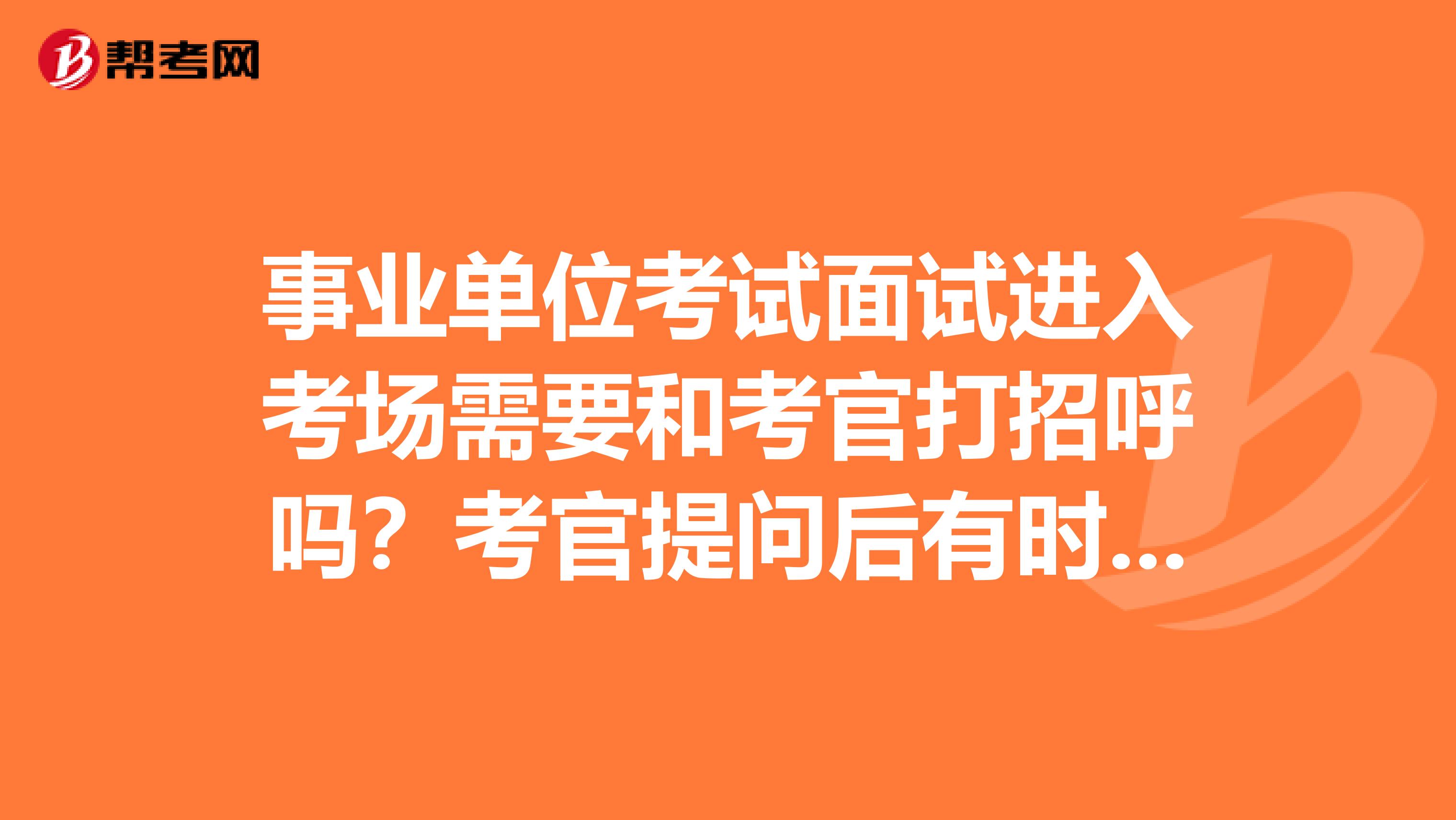 事业单位考试面试进入考场需要和考官打招呼吗？考官提问后有时间思考和写简单的提纲吗？