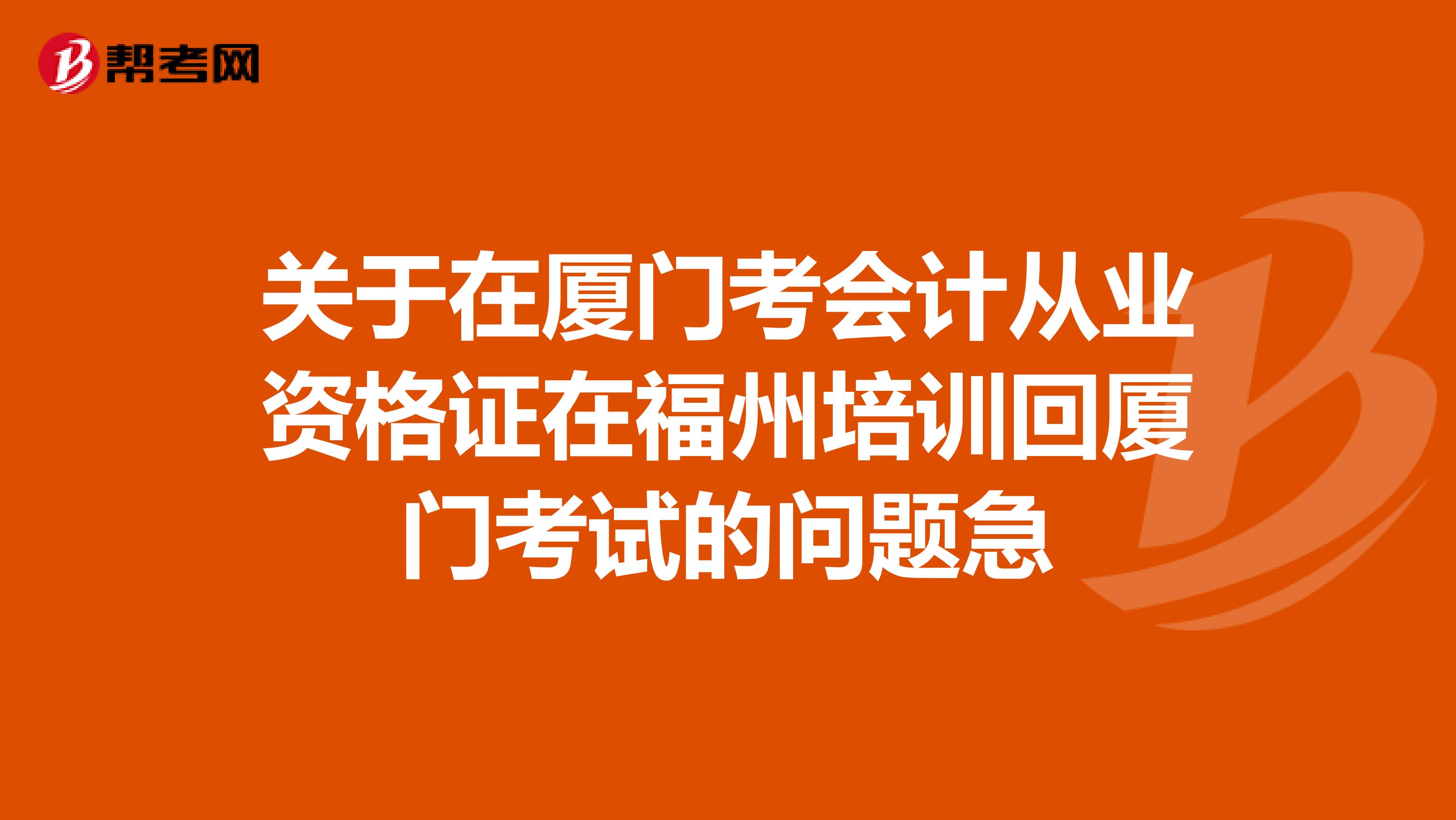 关于在厦门考会计从业资格证在福州培训回厦门考试的问题急