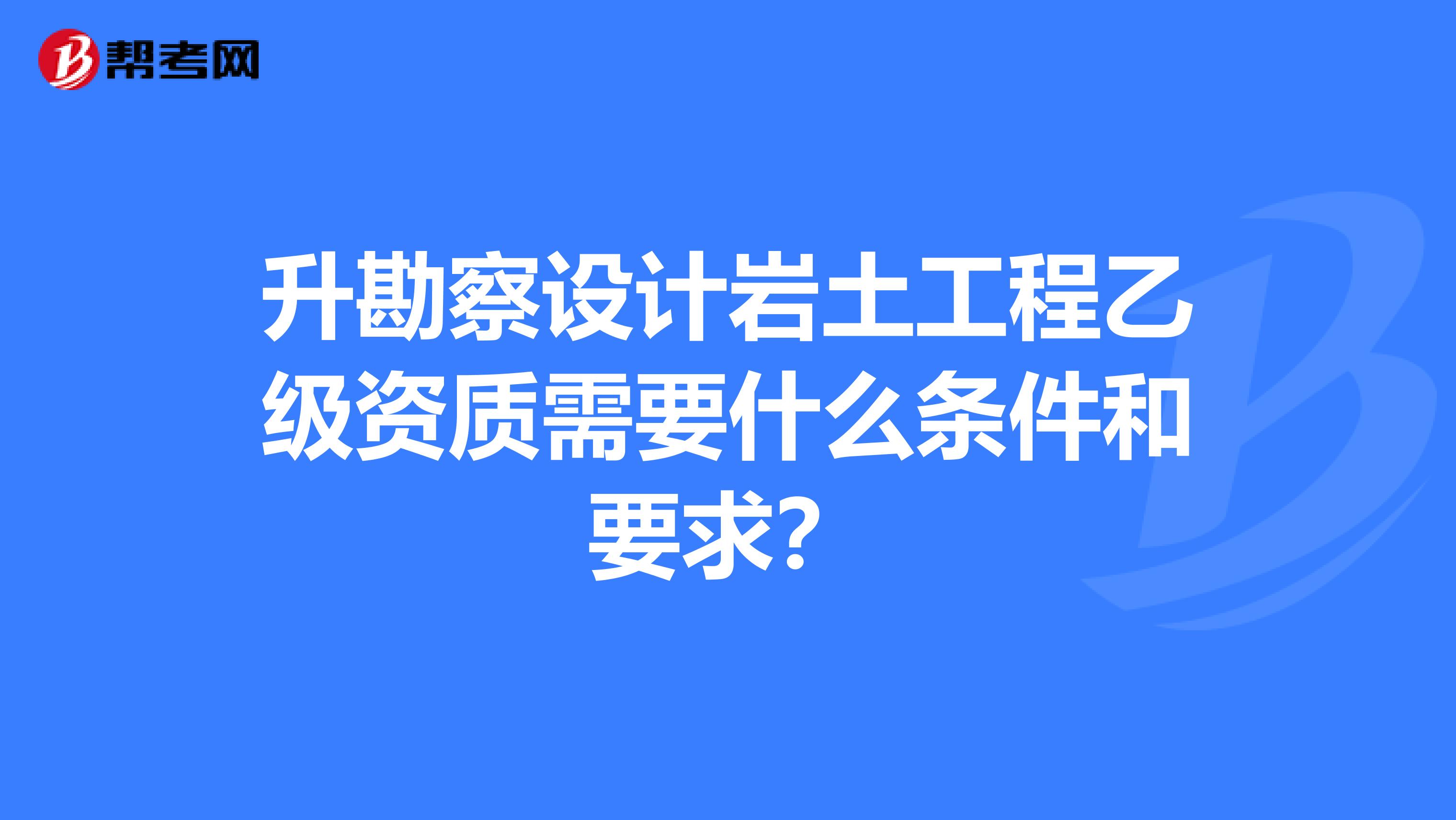 升勘察设计岩土工程乙级资质需要什么条件和要求?