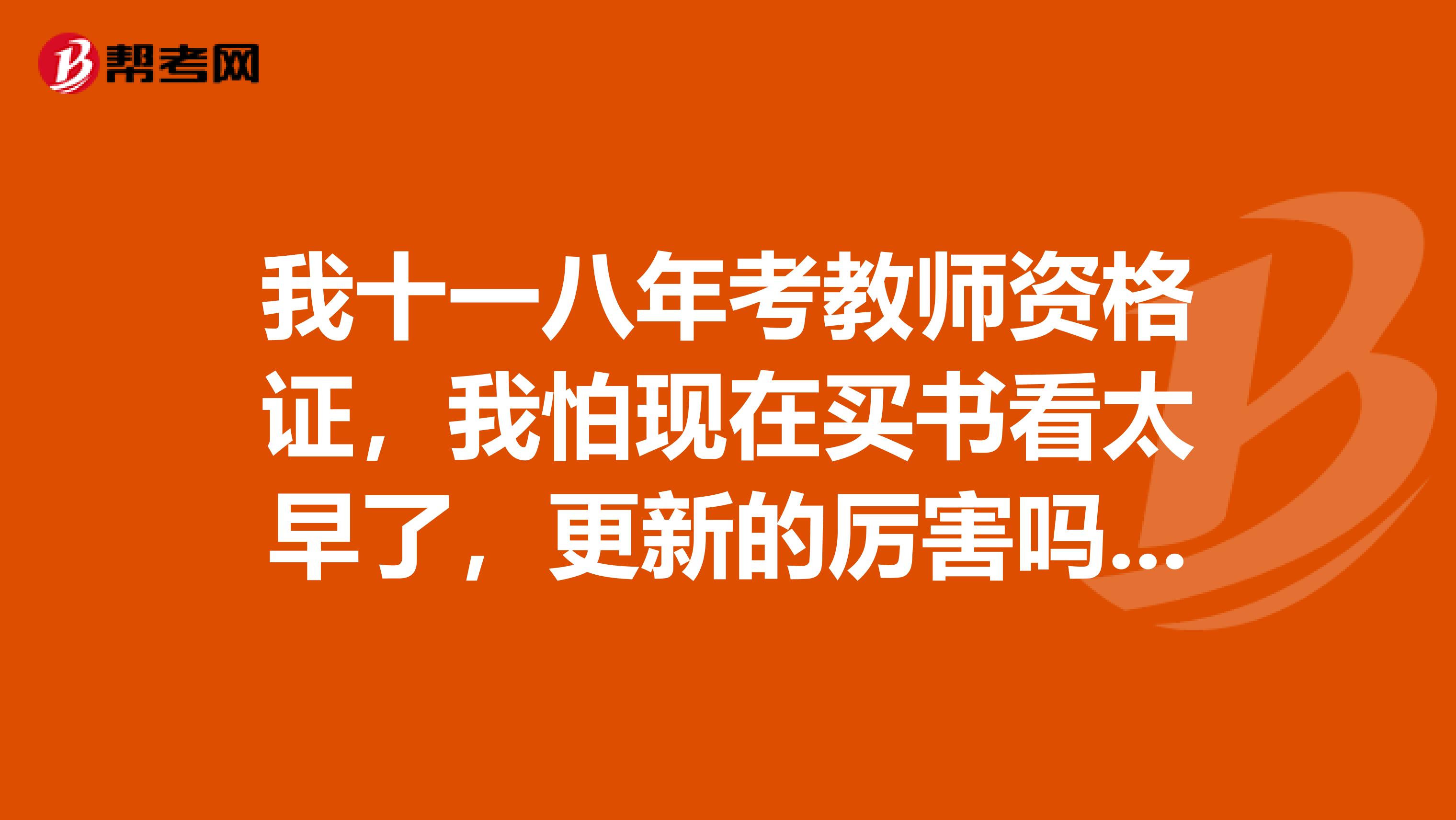 我十一八年考教师资格证,我怕现在买书看太早了,更新的厉害吗?我需要重新购买书吗