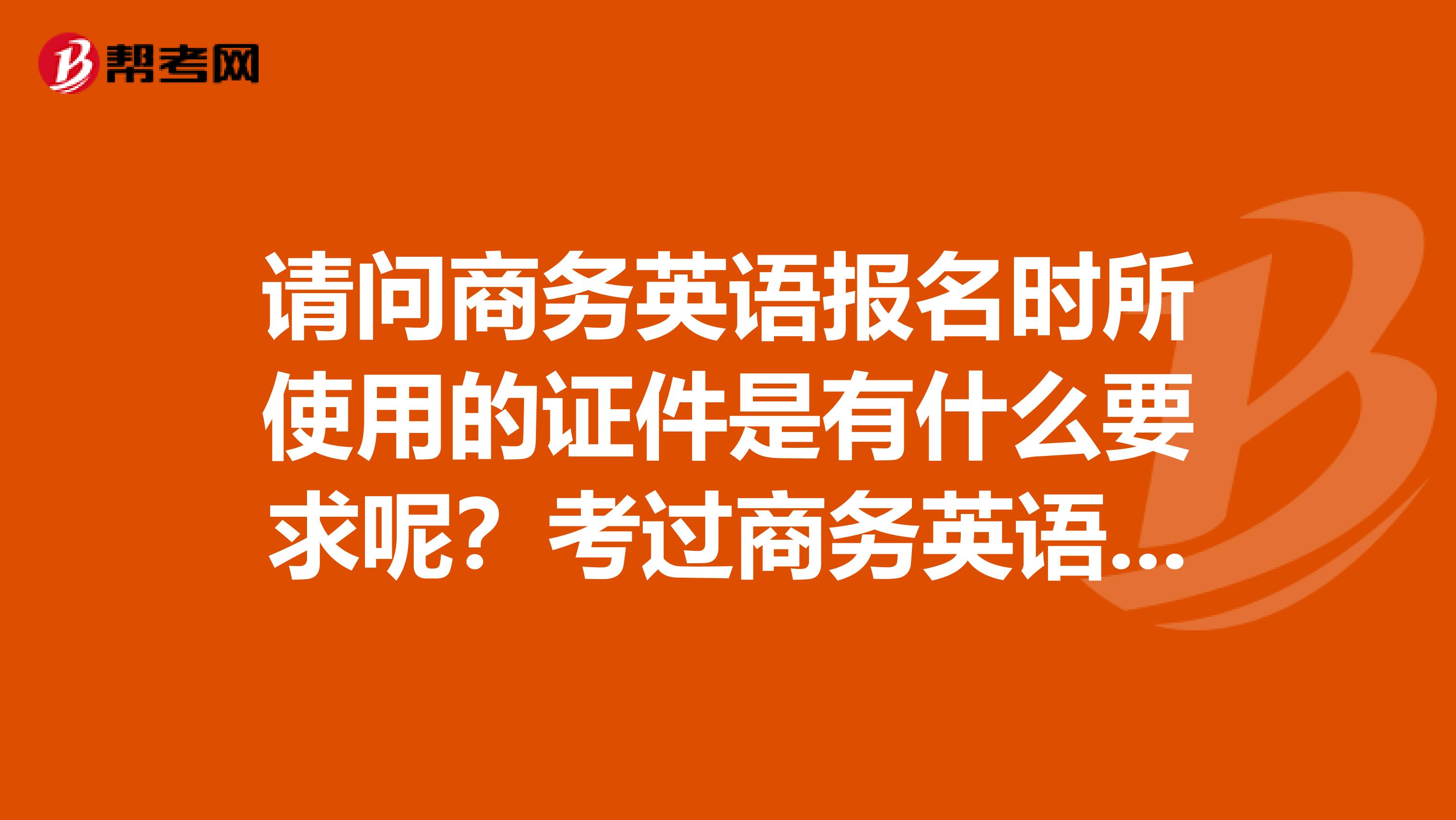 请问商务英语报名时所使用的证件是有什么要求呢?考过商务英语的学长学姐们快来,