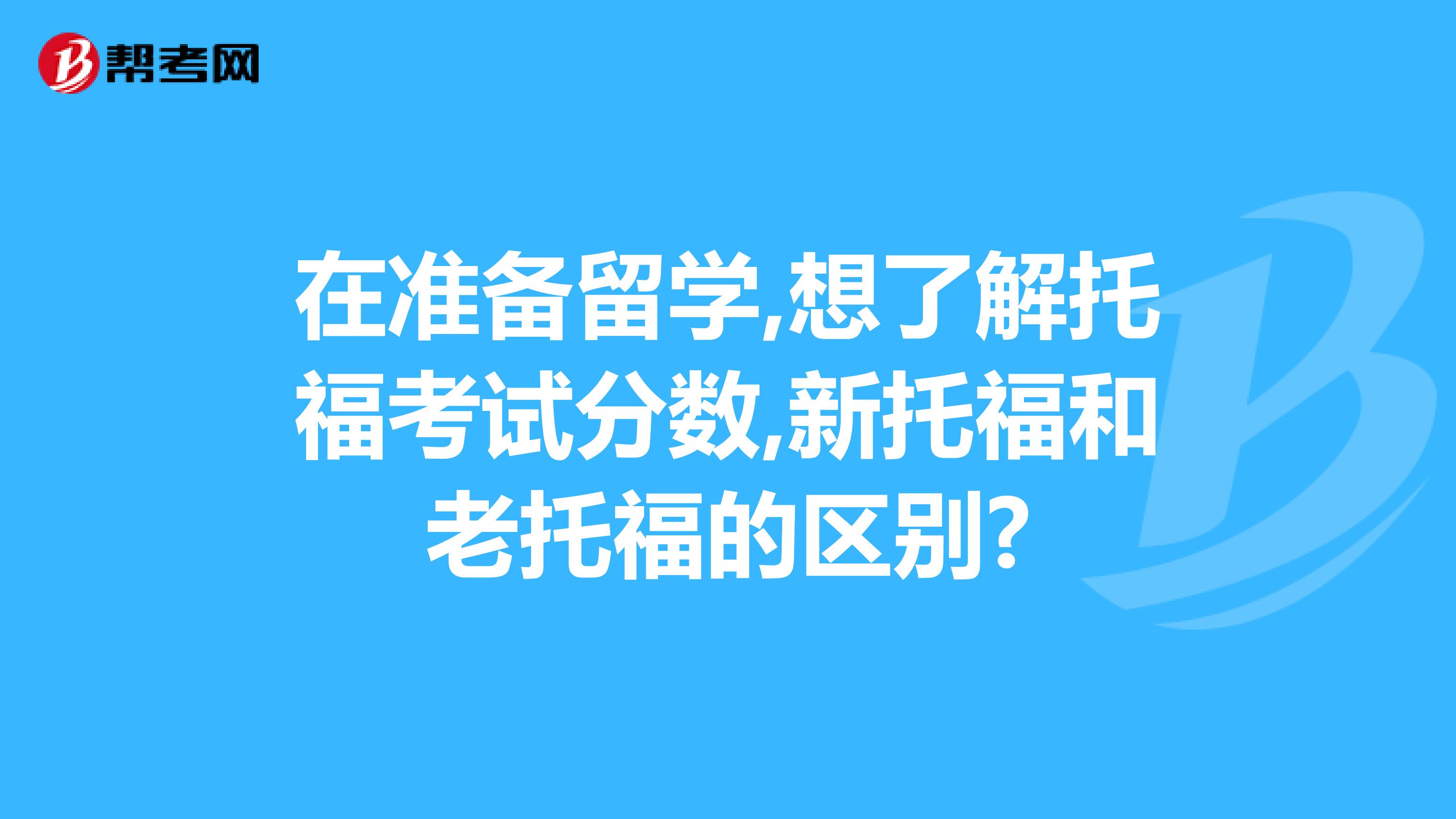 在准备留学,想了解托福考试分数,新托福和老托福的区别?