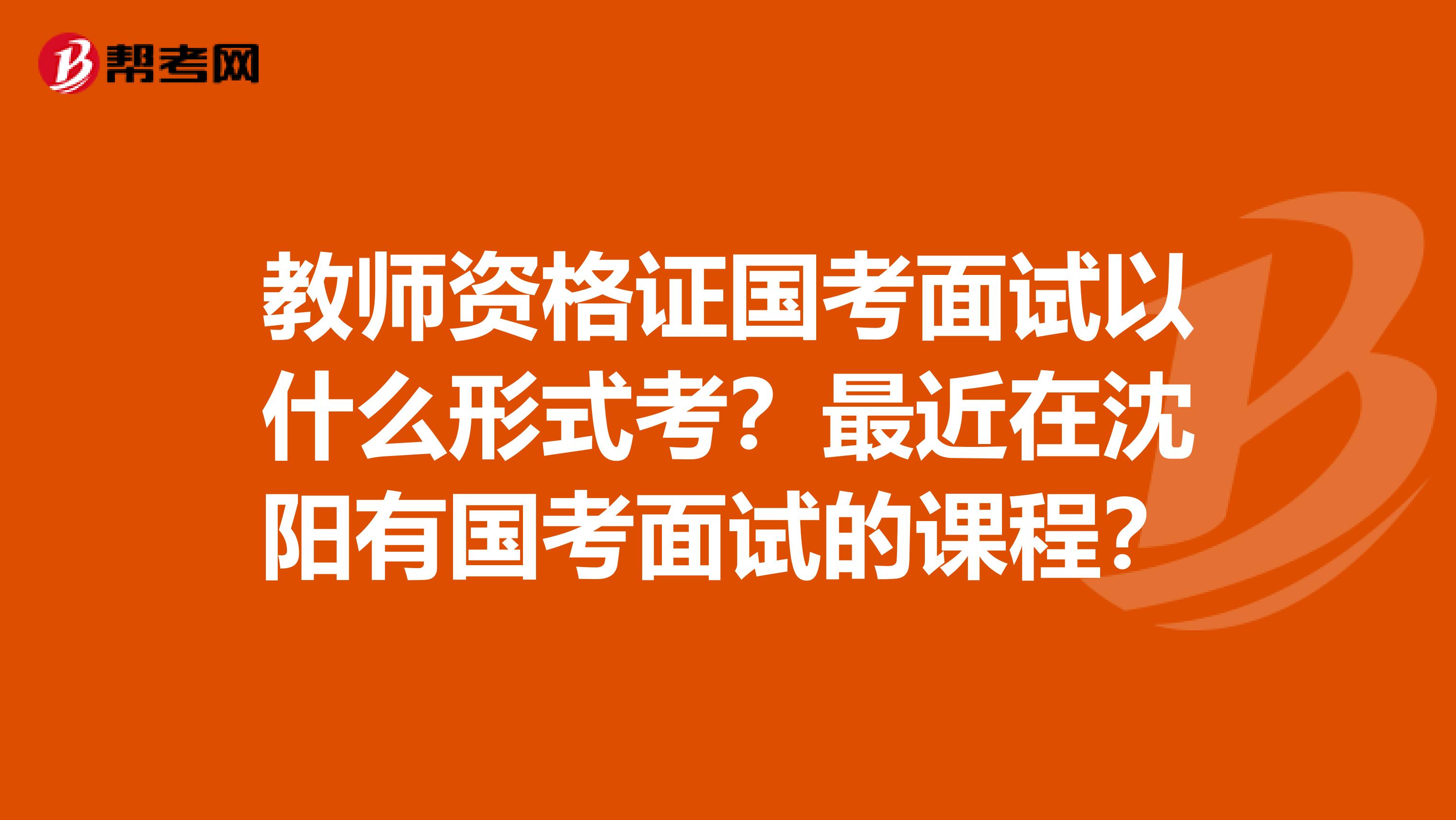 教师资格证国考面试以什么形式考？最近在沈阳有国考面试的课程？