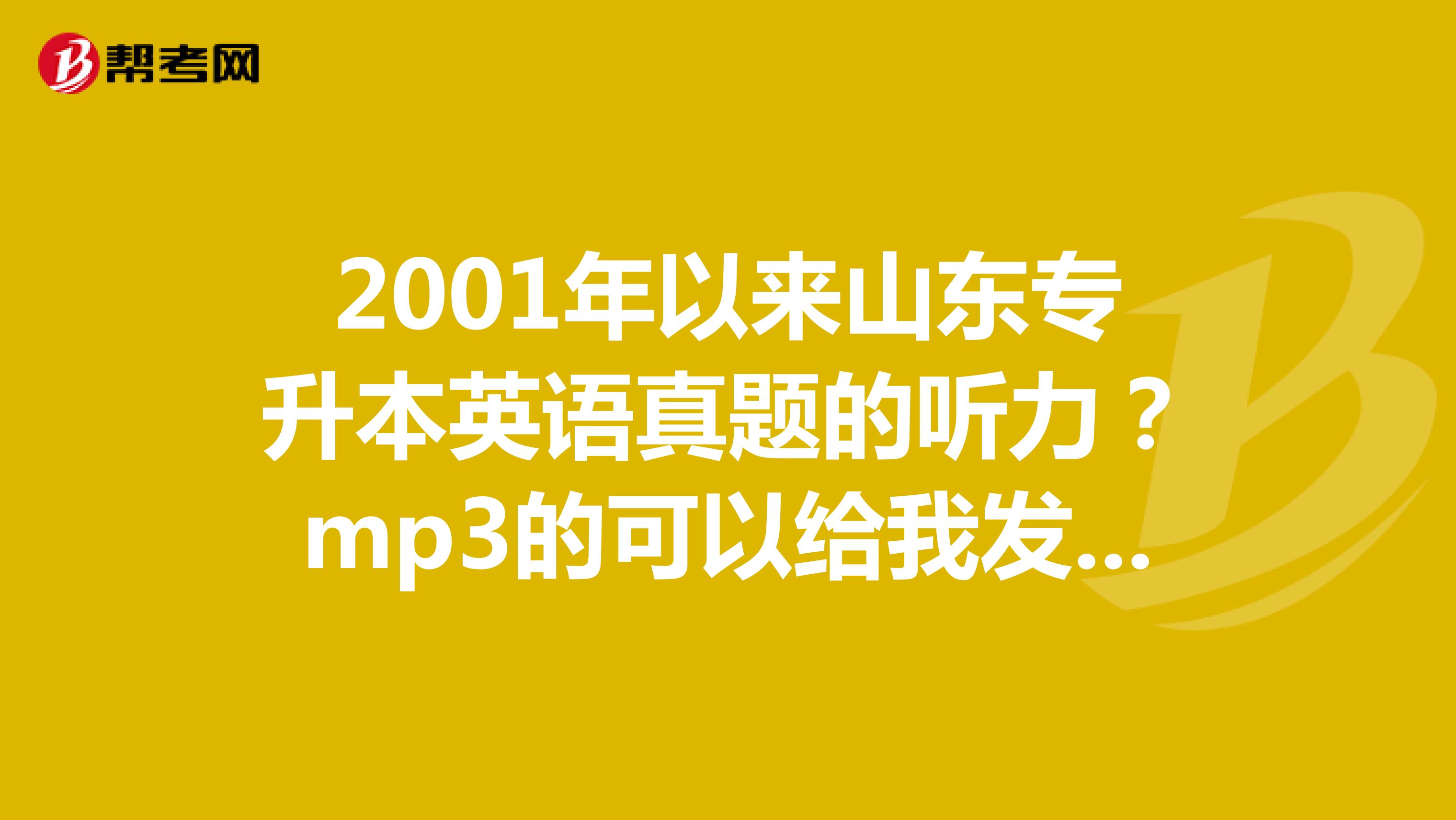 2001年以来山东专升本英语真题的听力？mp3的可以给我发到邮箱里吗？610395971qq.com急求谢谢了