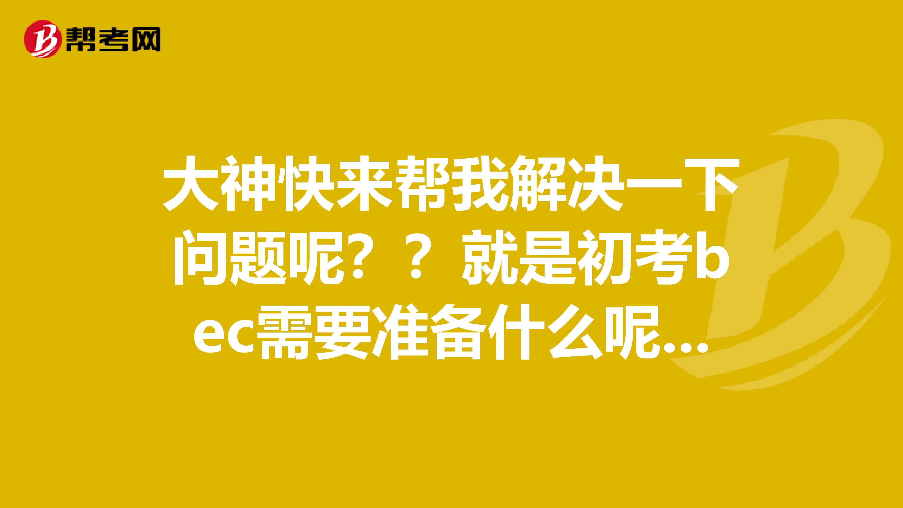 大神快来帮我解决一下问题呢？？就是初考bec需要准备什么呢？？在线等哦