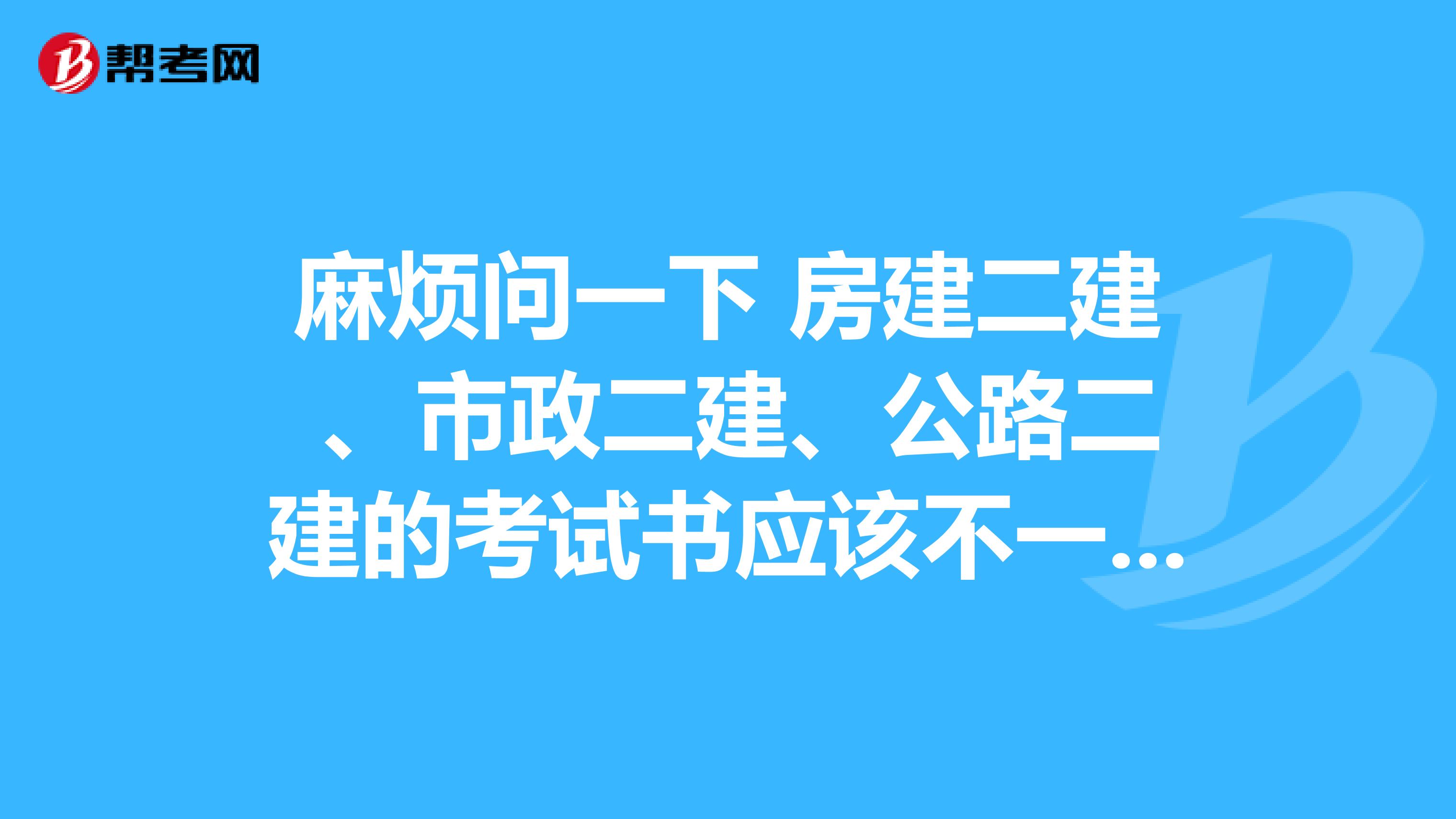 麻烦问一下 房建二建 、市政二建、公路二建的考试书应该不一样吧? 各都是什么书啊？谢谢