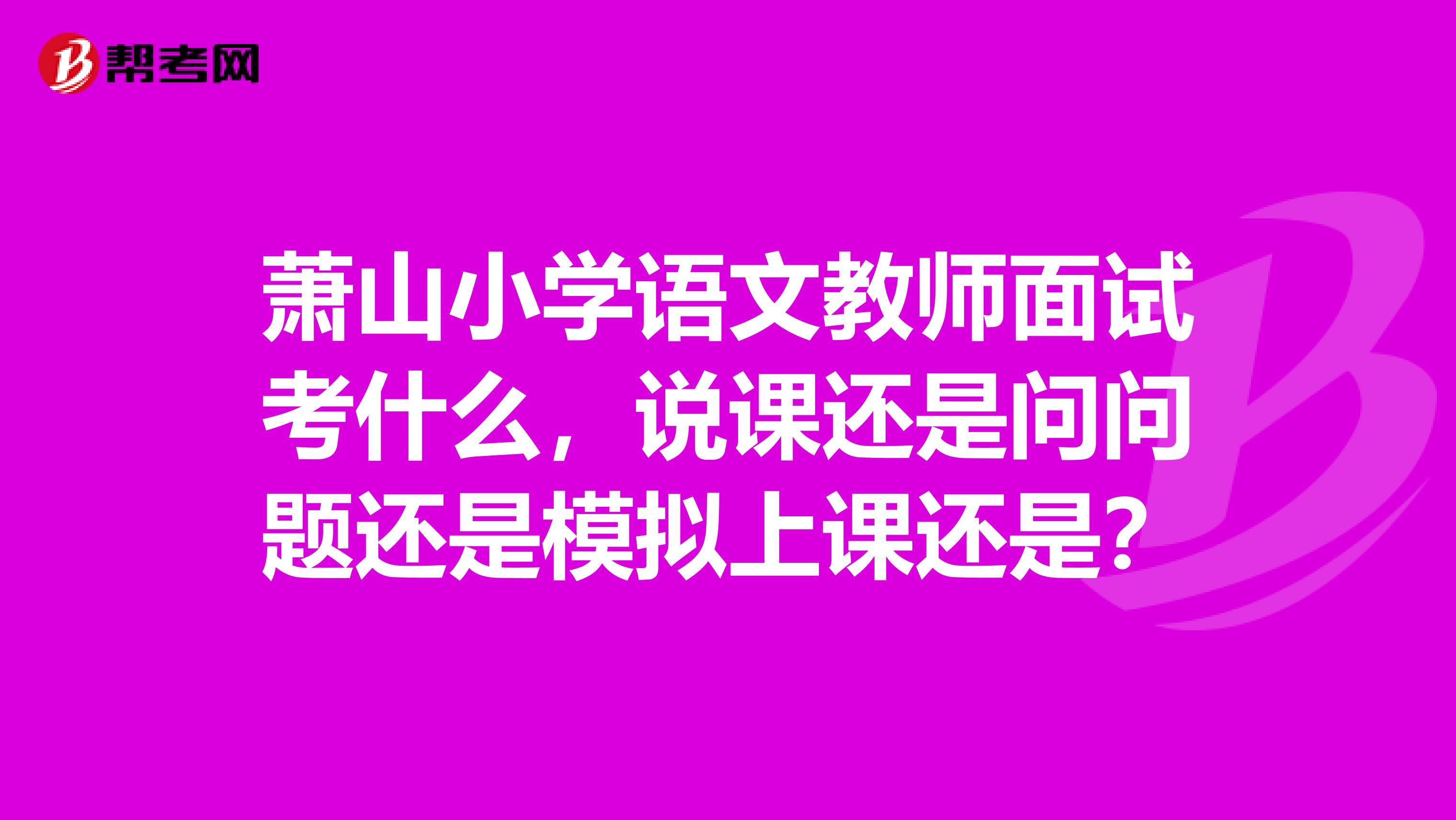 萧山小学语文教师面试考什么，说课还是问问题还是模拟上课还是？