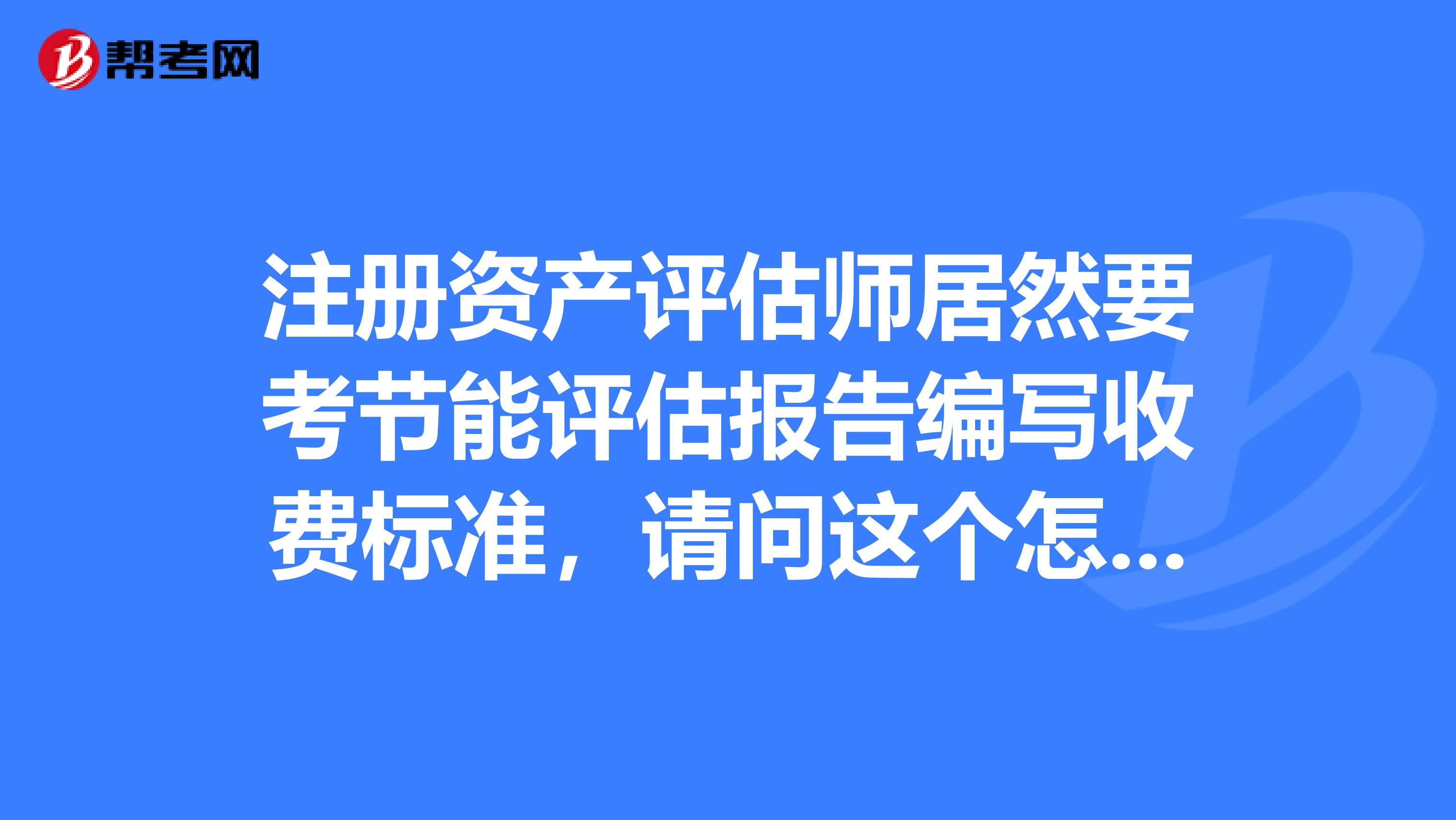 注冊資產評估師居然要考節能評估報告編寫收費標準，請問這個怎么解決呀？在線等，急急急?。?！