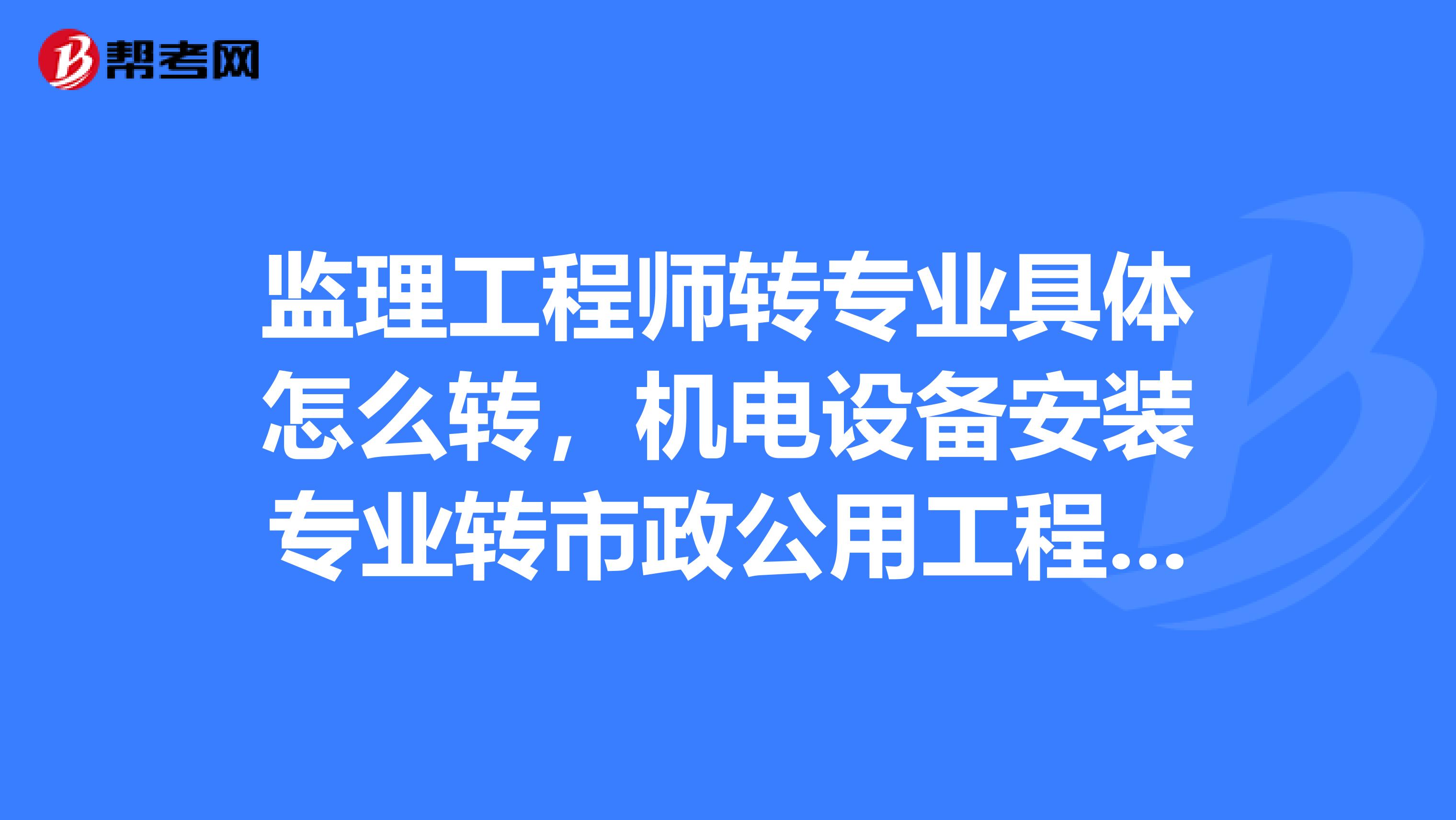 监理工程师转专业具体怎么转，机电设备安装专业转市政公用工程怎么转？