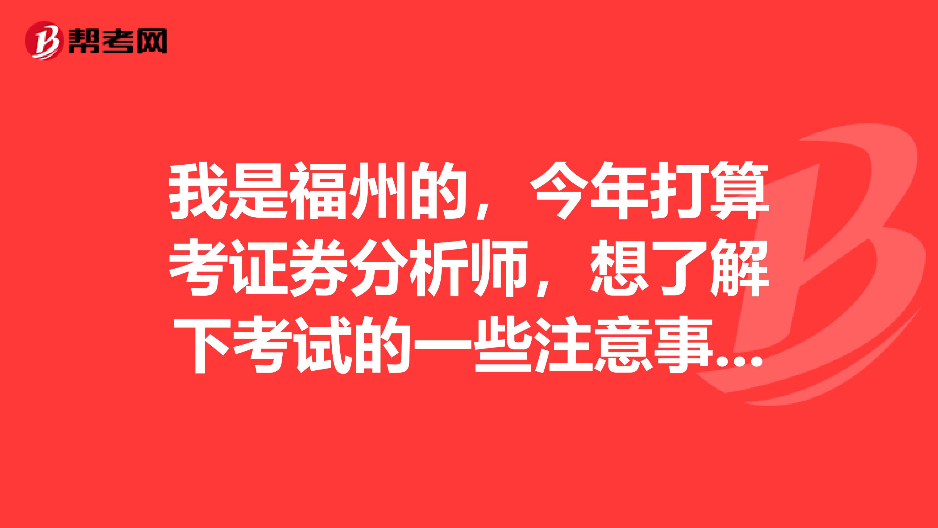 我是福州的，今年打算考证券分析师，想了解下考试的一些注意事项，能详细点就好了，谢谢。