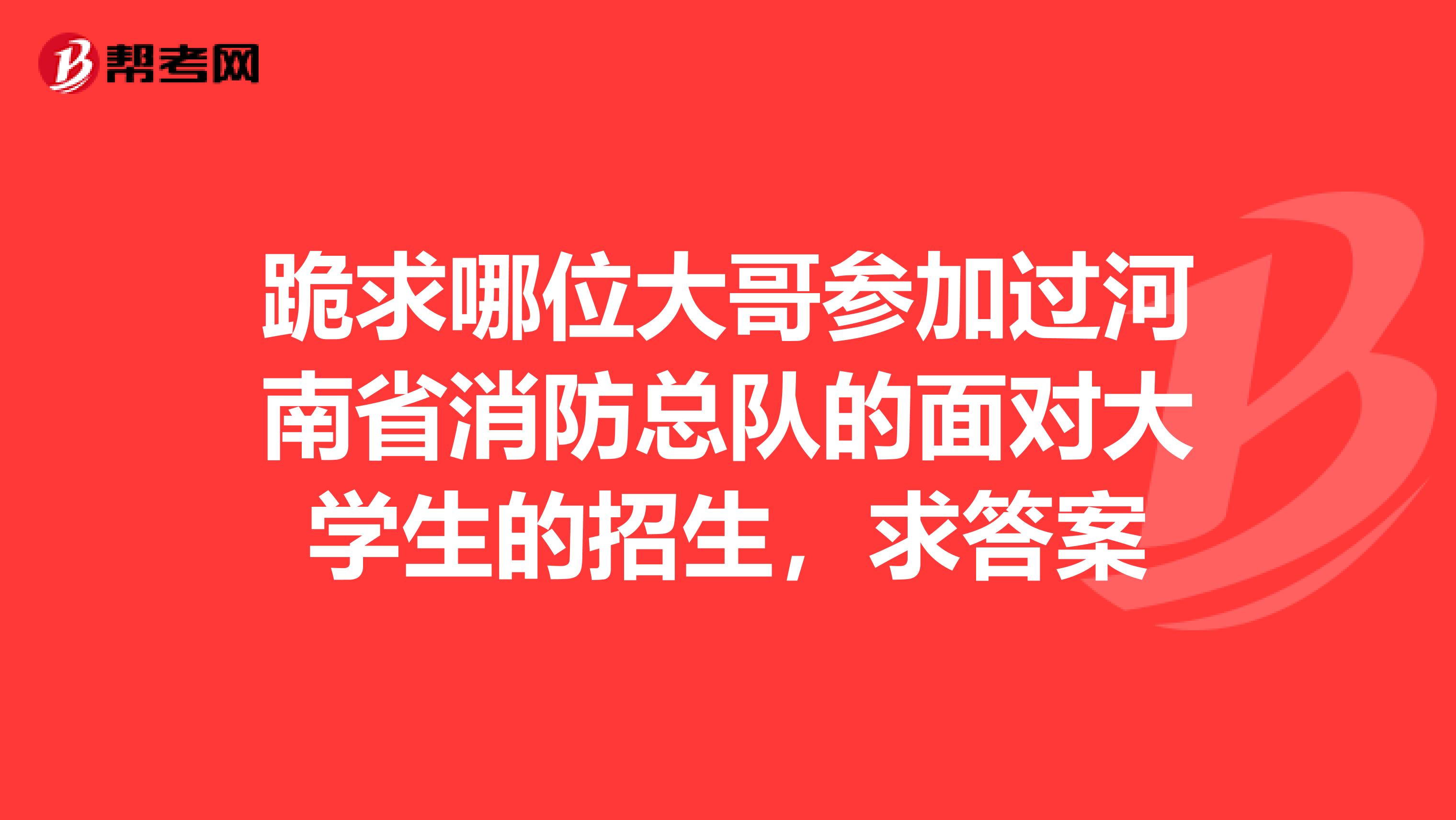 跪求哪位大哥参加过河南省消防总队的面对大学生的招生,求答案
