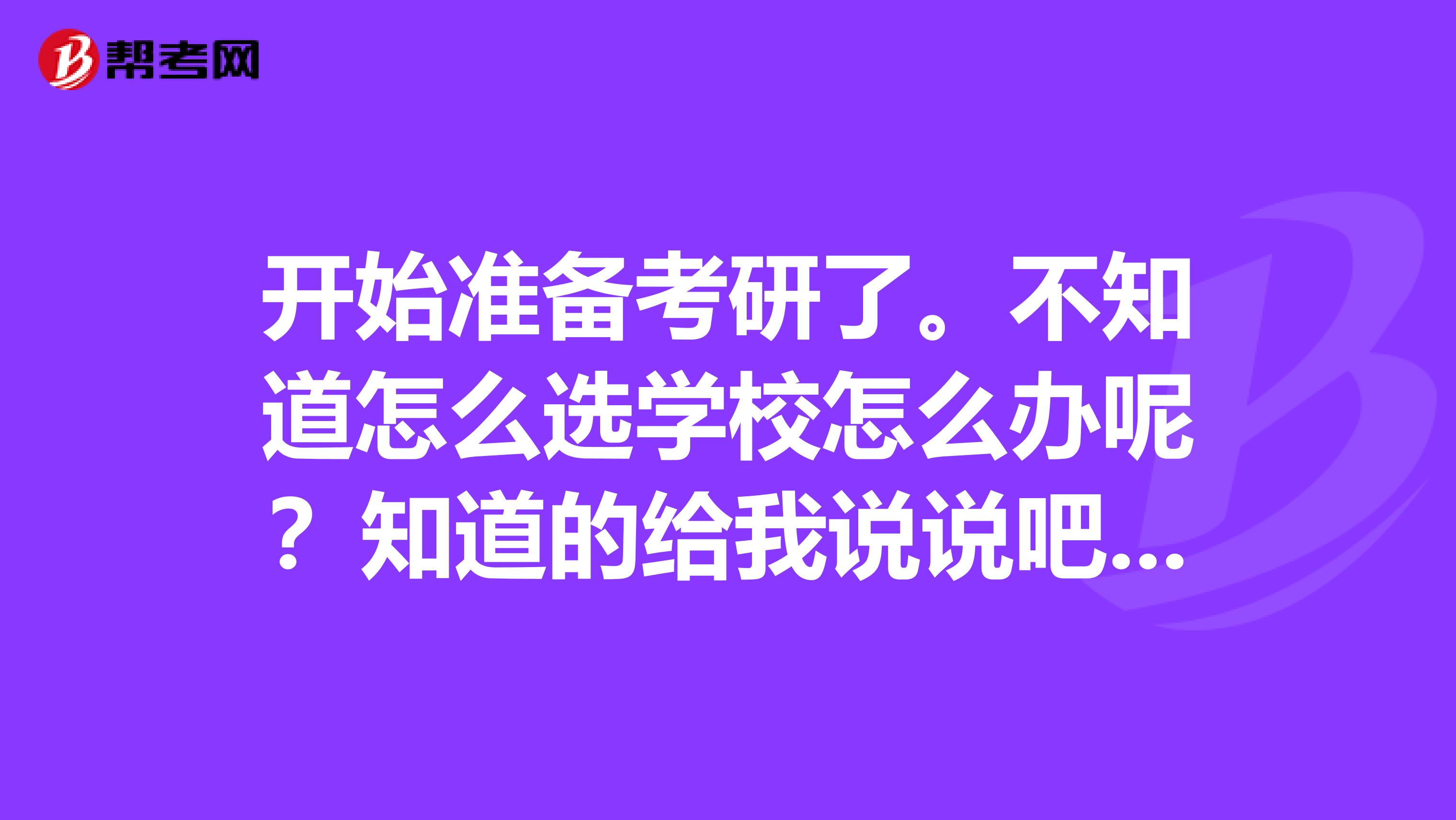 开始准备考研了。不知道怎么选学校怎么办呢?知道的给我说说吧,谢谢