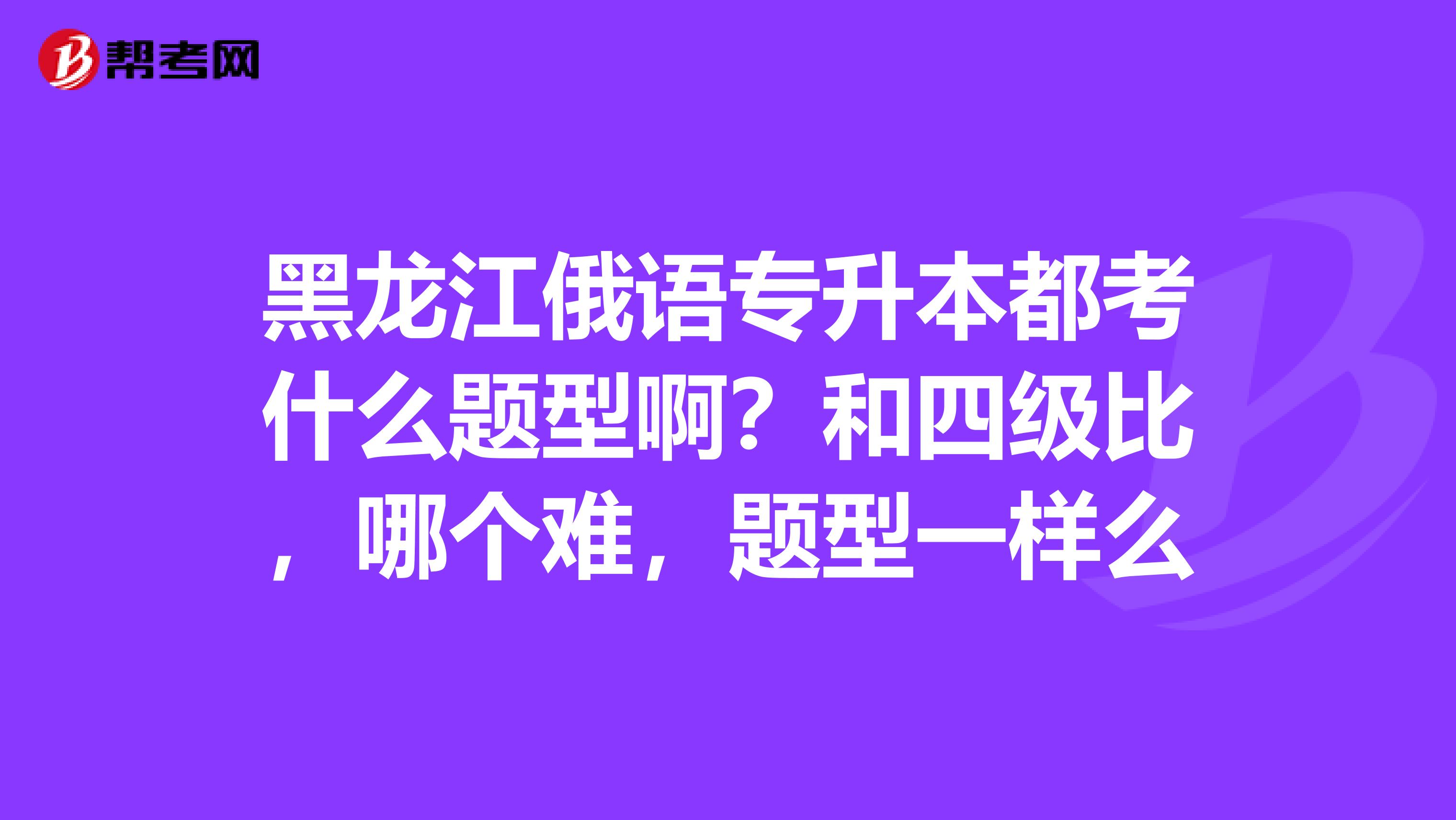 黑龙江俄语专升本都考什么题型啊?和四级比,哪个难,题型一样么