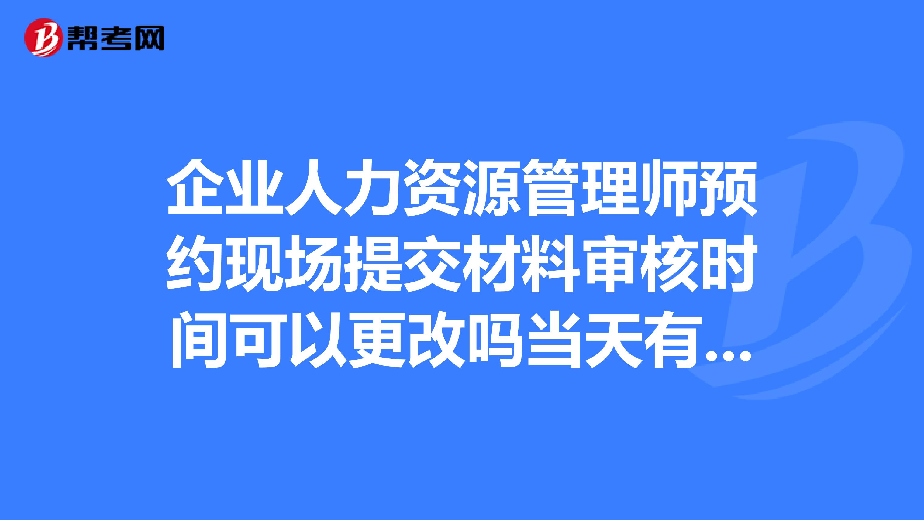 企業人力資源管理師預約現場提交材料審核時間可以更改嗎當天有事錯過了、第二天還可以去交材料嗎求救啊