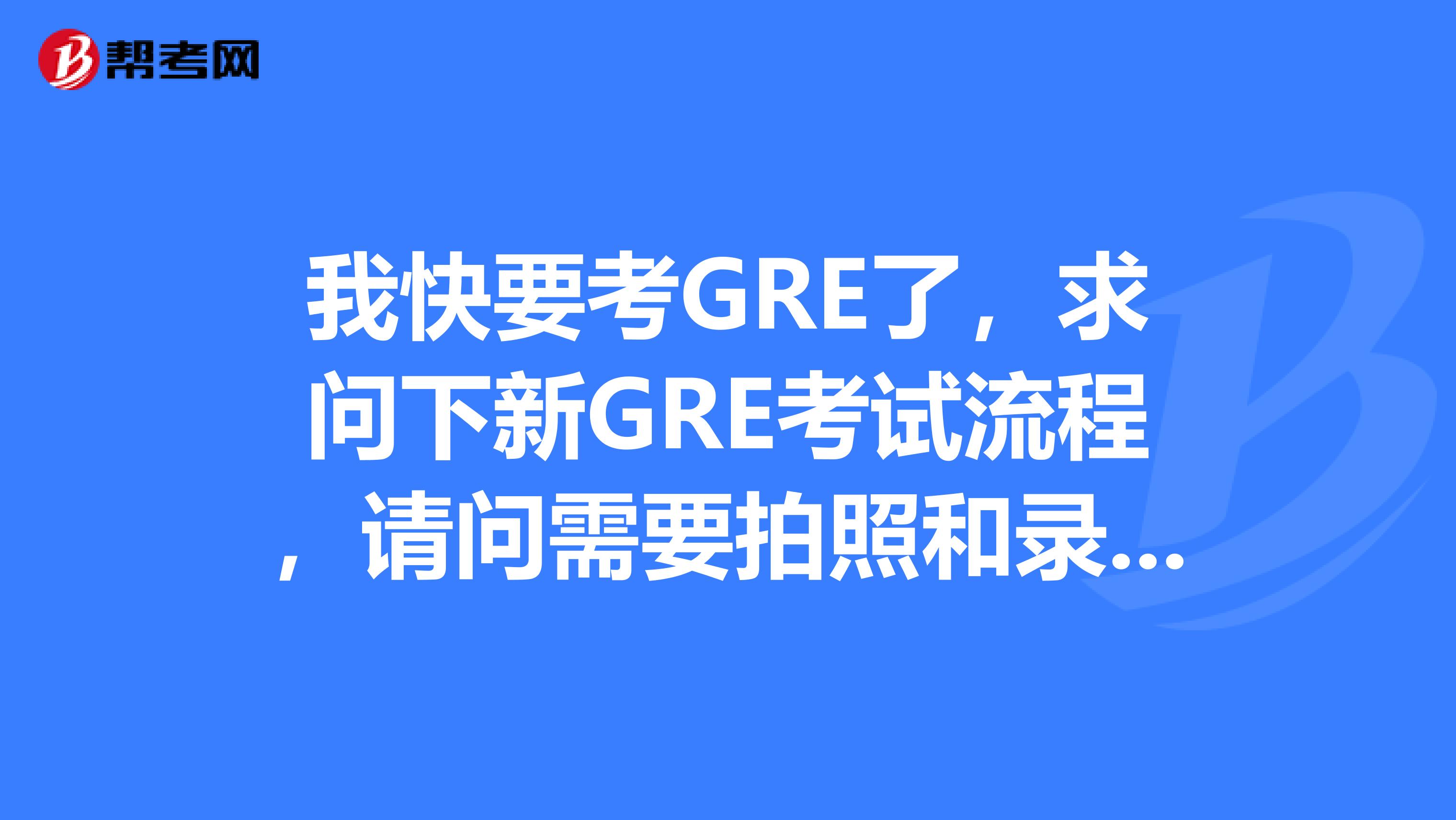 我快要考GRE了，求问下新GRE考试流程，请问需要拍照和录指纹么还有新GRE成绩单上有没有照片呢考完多久能出分呢