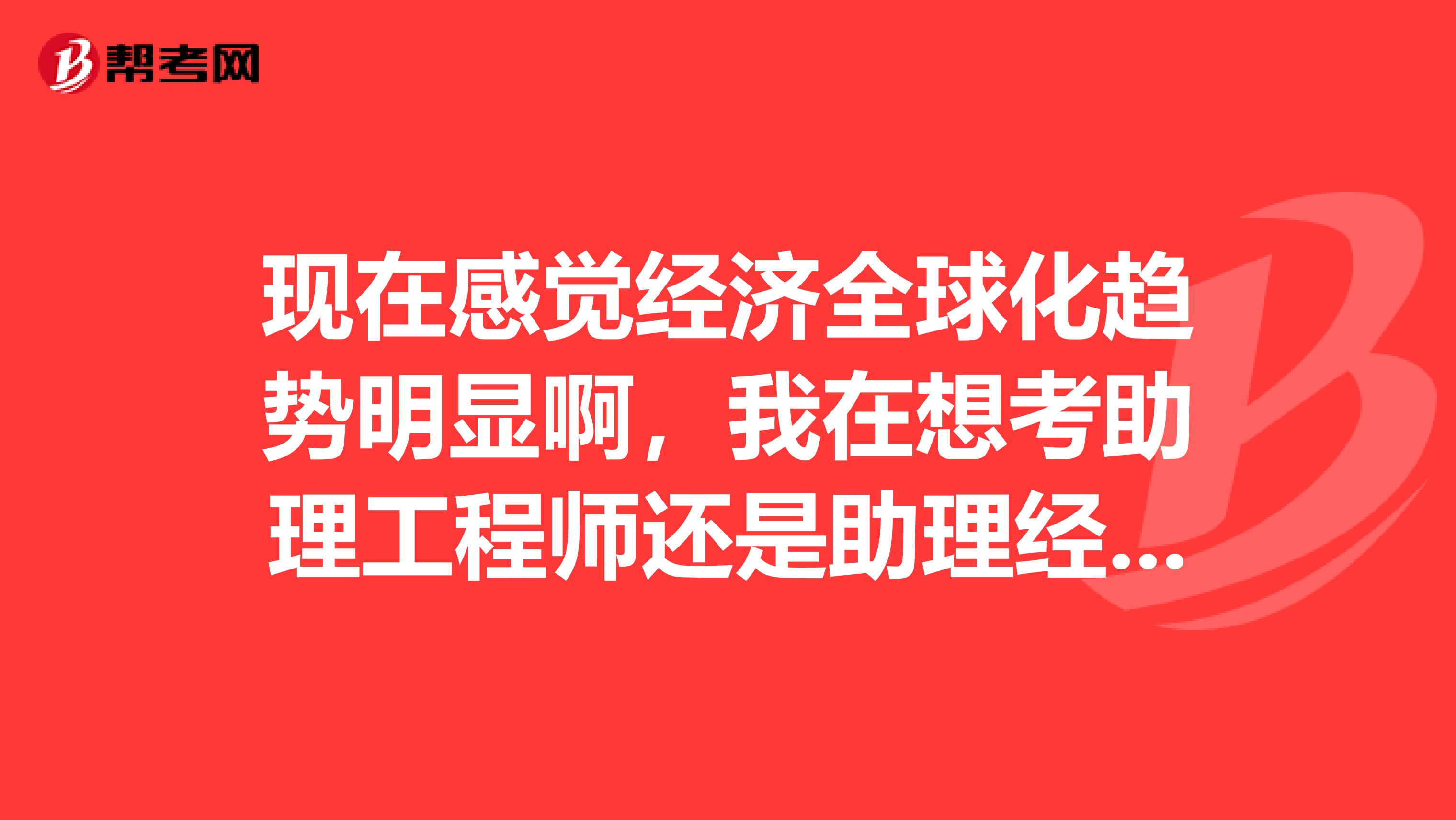 现在感觉经济全球化趋势明显啊,我在想考助理工程师还是助理经济师比较好?