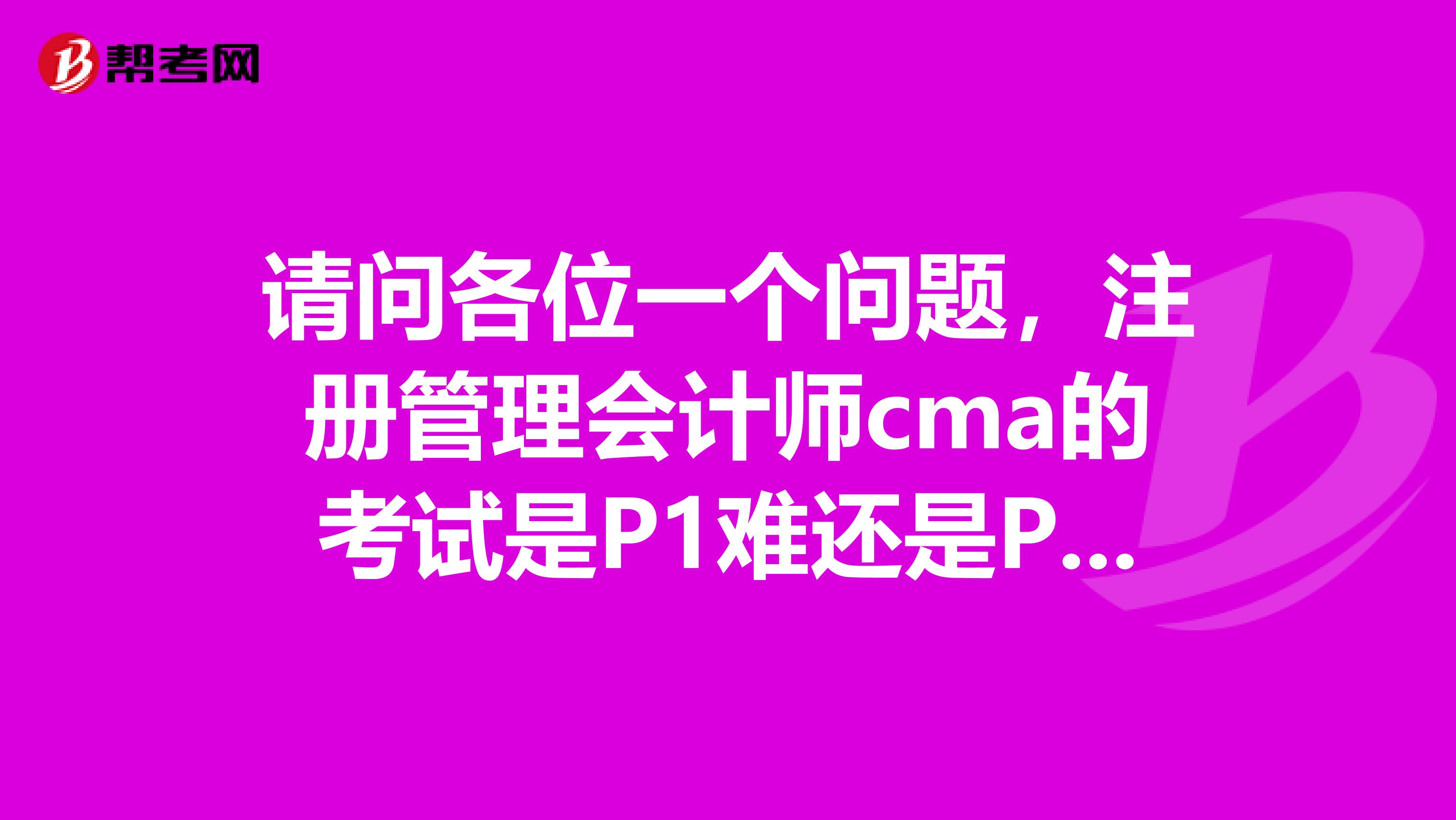 請問各位一個(gè)問題，注冊管理會(huì)計(jì)師cma的考試是P1難還是P2難一點(diǎn)？