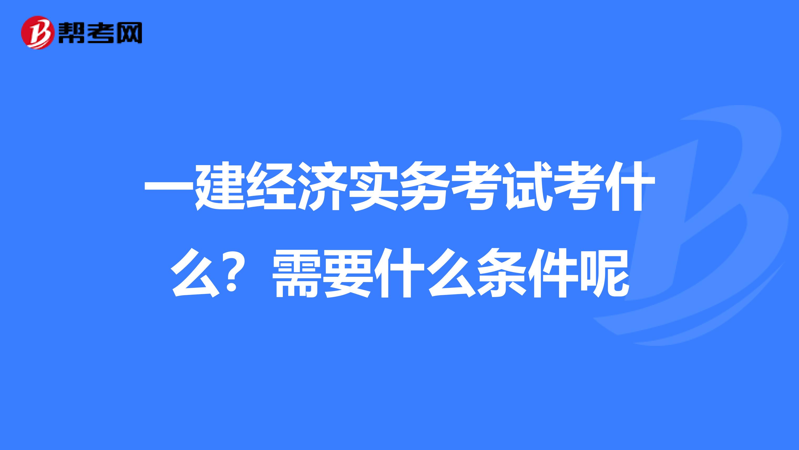 一建经济实务考试考什么?需要什么条件呢