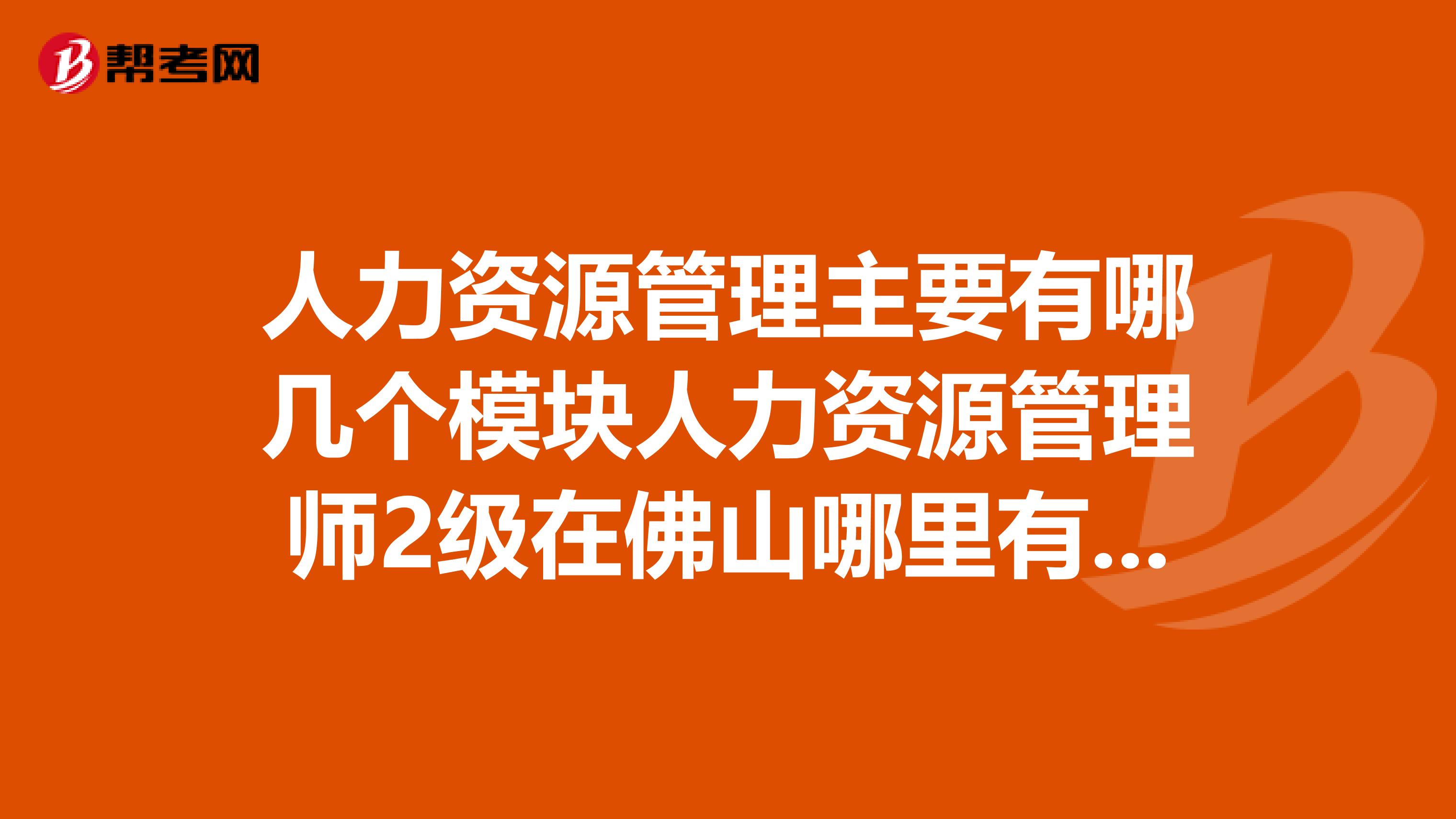 人力资源管理主要有哪几个模块人力资源管理师2级在佛山哪里有相关的培训机构