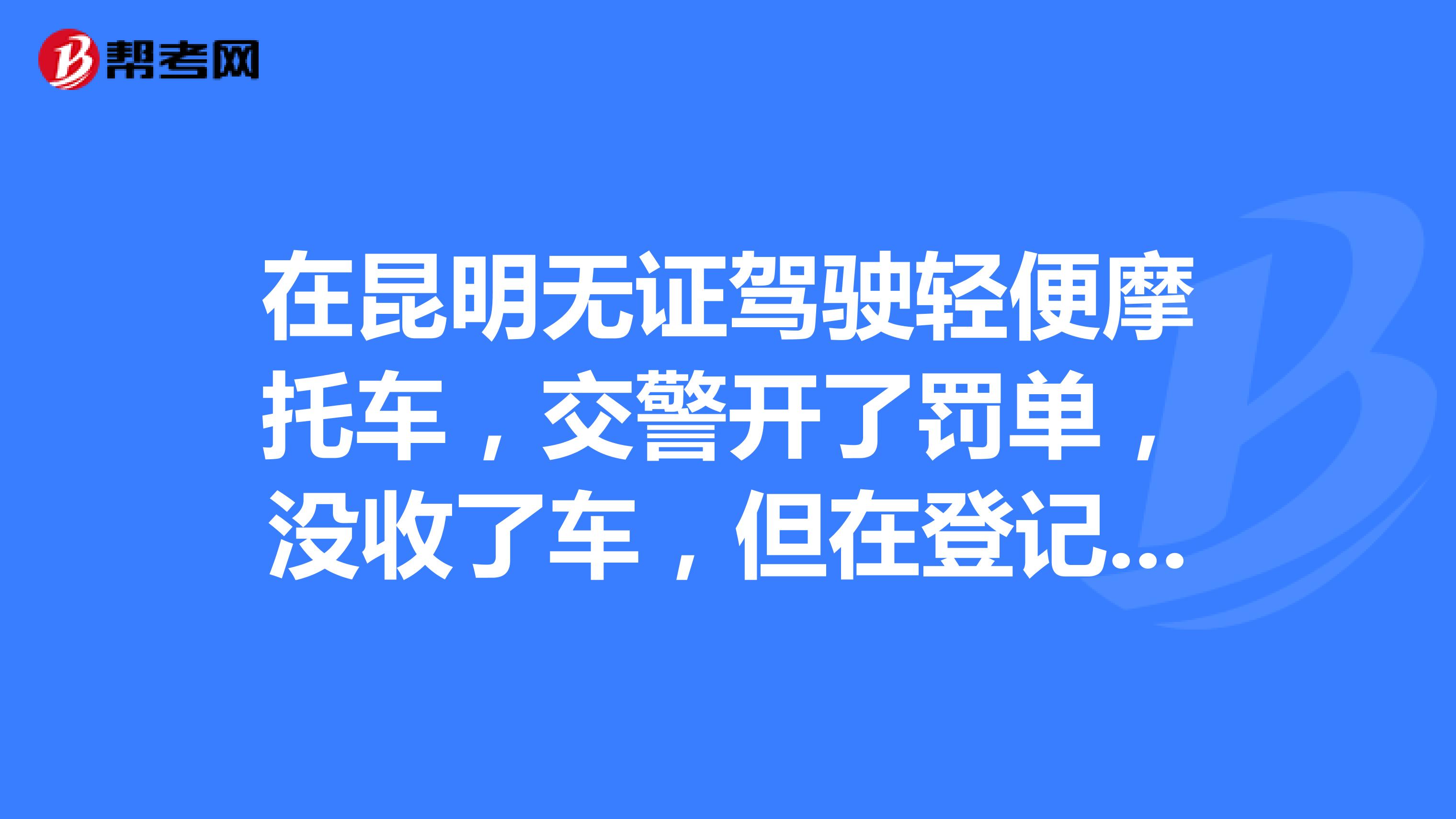 在昆明無證駕駛輕便摩托車,交警開了罰單,沒收了車,但在登記時用的是