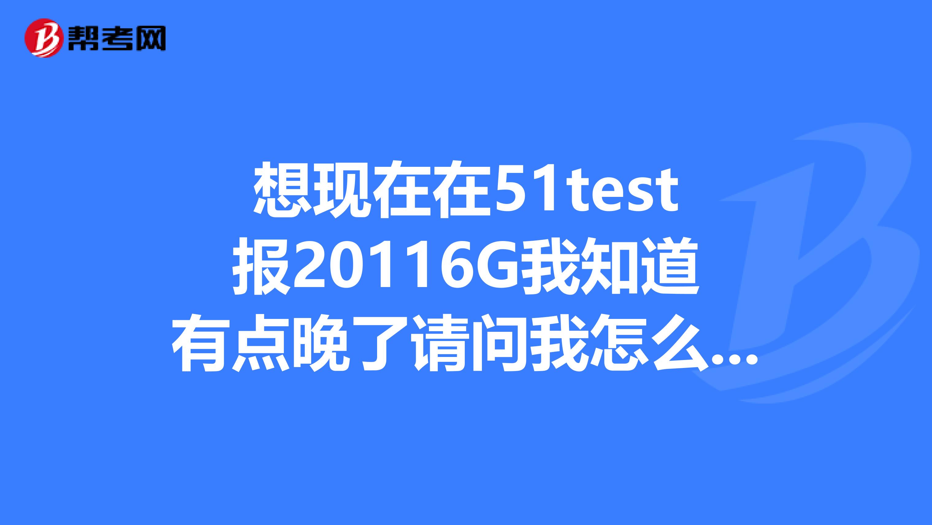 想现在在51test报20116G我知道有点晚了请问我怎么知道我报的是6G还是8G还是哪个月的G？另外如果我交了钱发现没有好的机考时间了怎么办