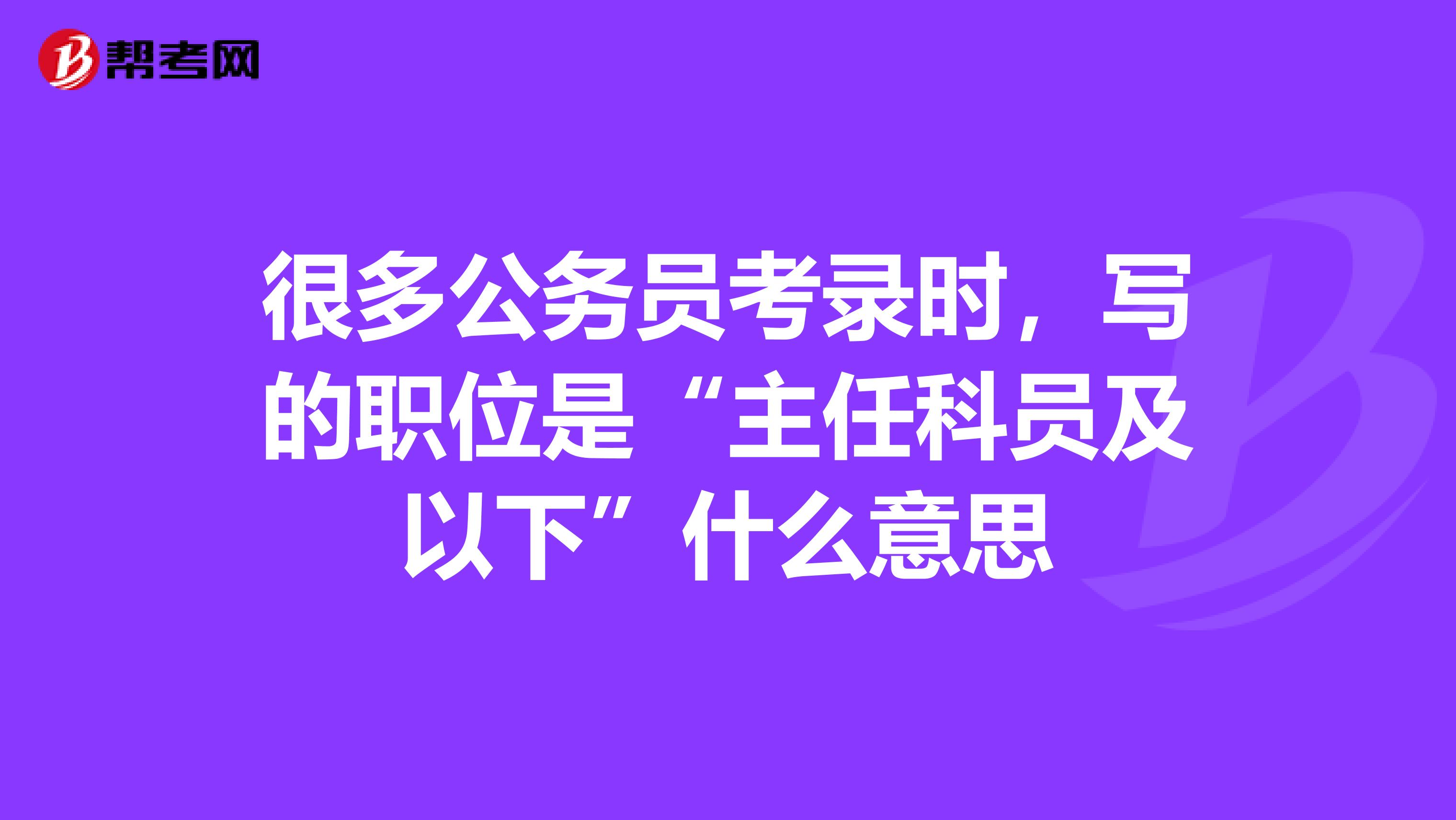 很多公务员考录时,写的职位是“主任科员及以下”什么意思