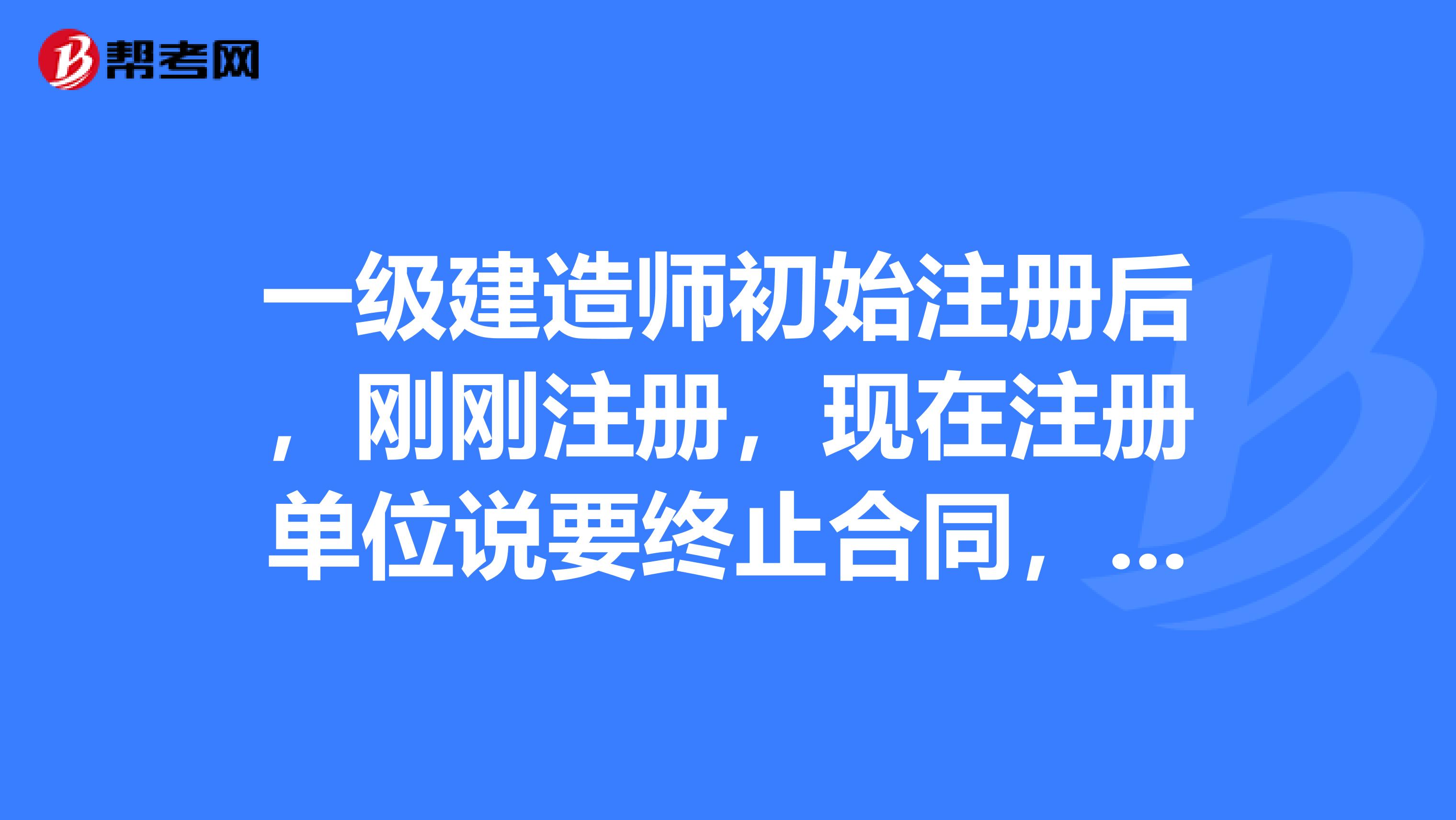 一級建造師初始注冊后，剛剛注冊，現(xiàn)在注冊單位說要終止合同，但是國家好像規(guī)定不滿一年不能變更注冊。