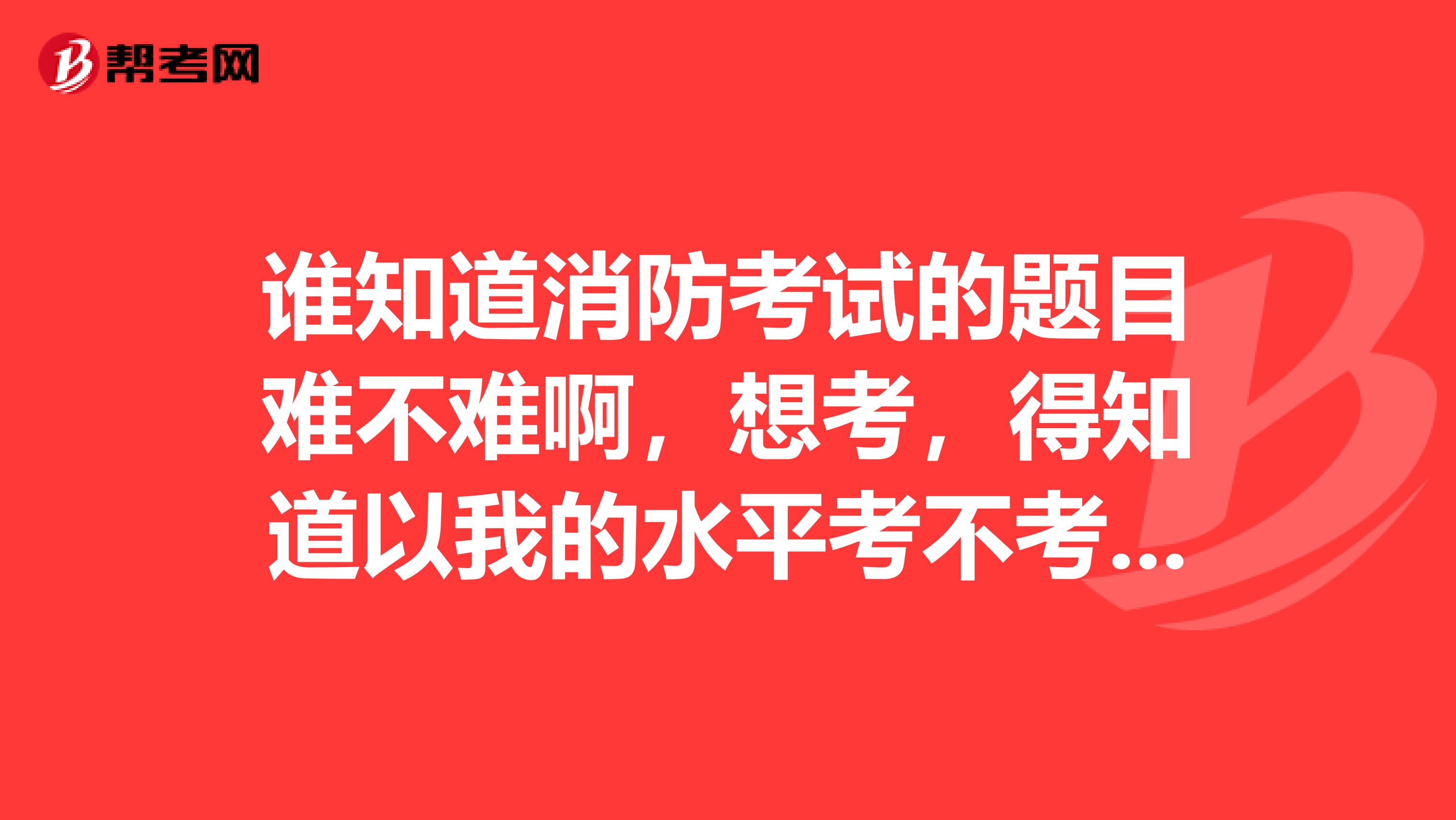 谁知道消防考试的题目难不难啊,想考,得知道以我的水平考不考的过去