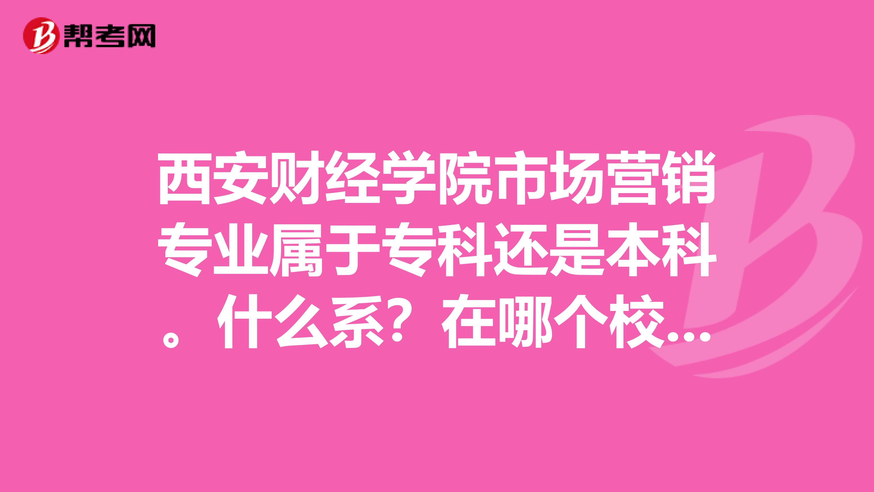 西安财经学院市场营销专业属于专科还是本科。什么系？在哪个校区。