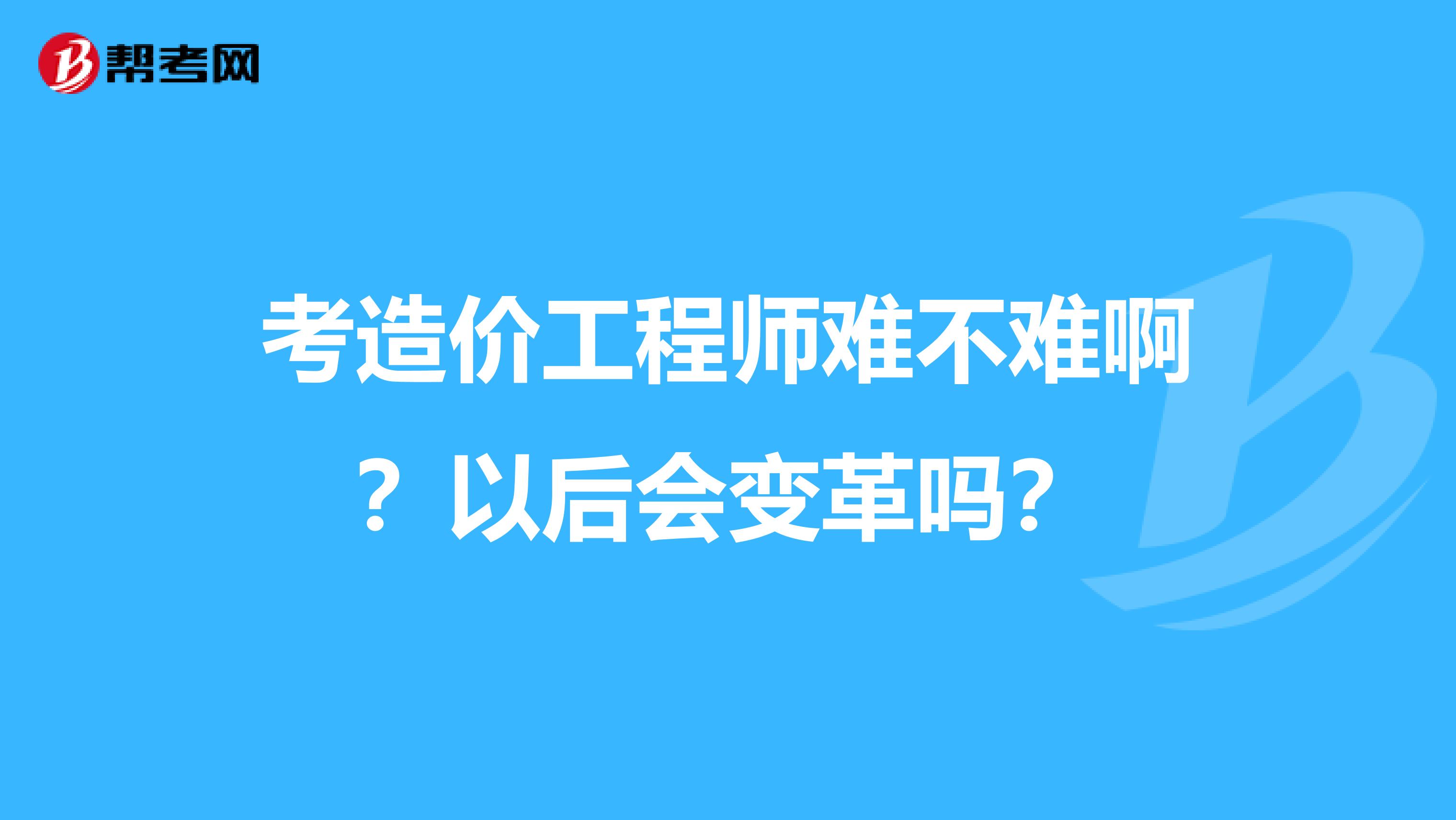考造价工程师难不难啊?以后会变革吗?
