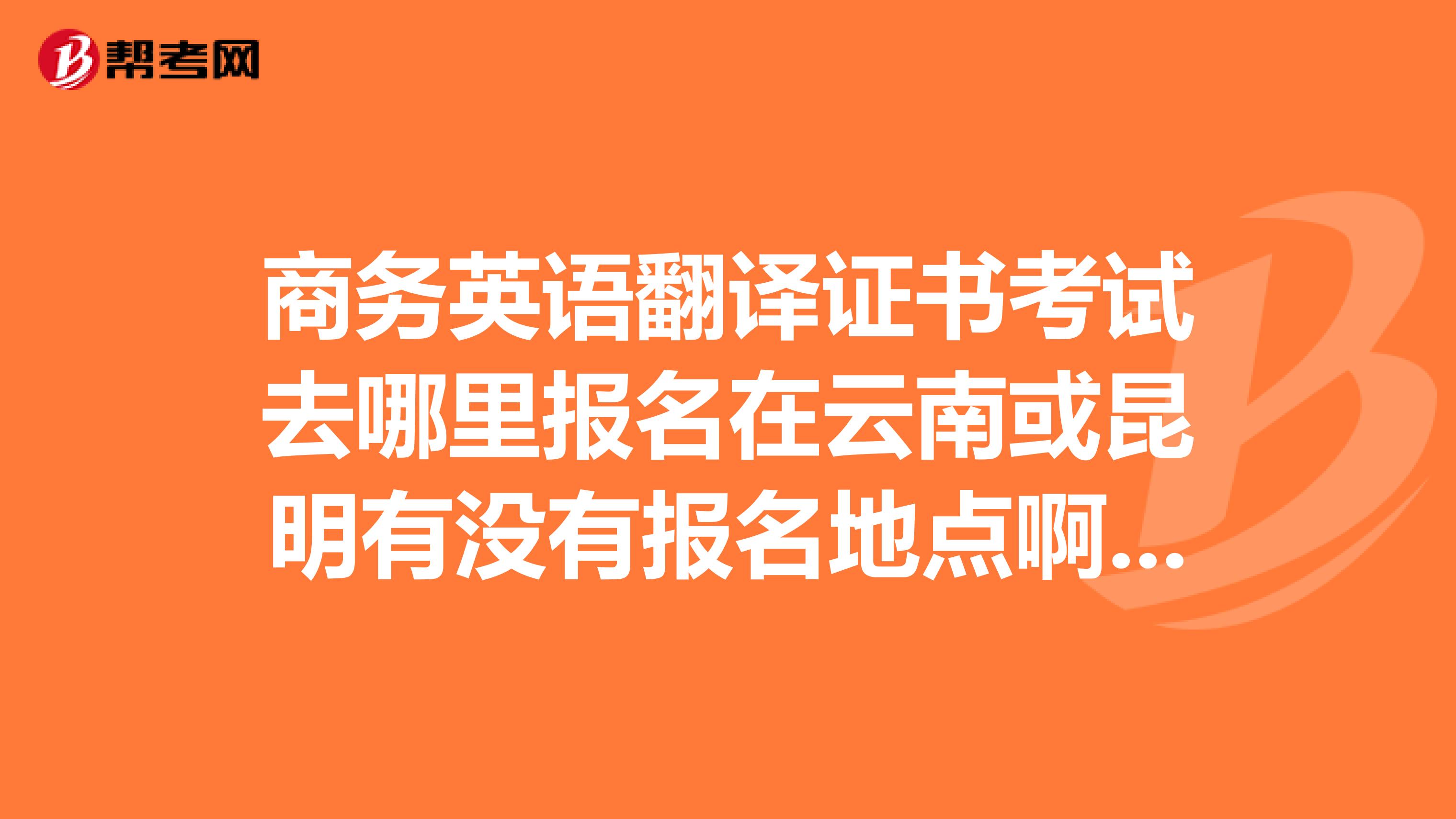 商務(wù)英語翻譯證書考試去哪里報名在云南或昆明有沒有報名地點啊電話多少