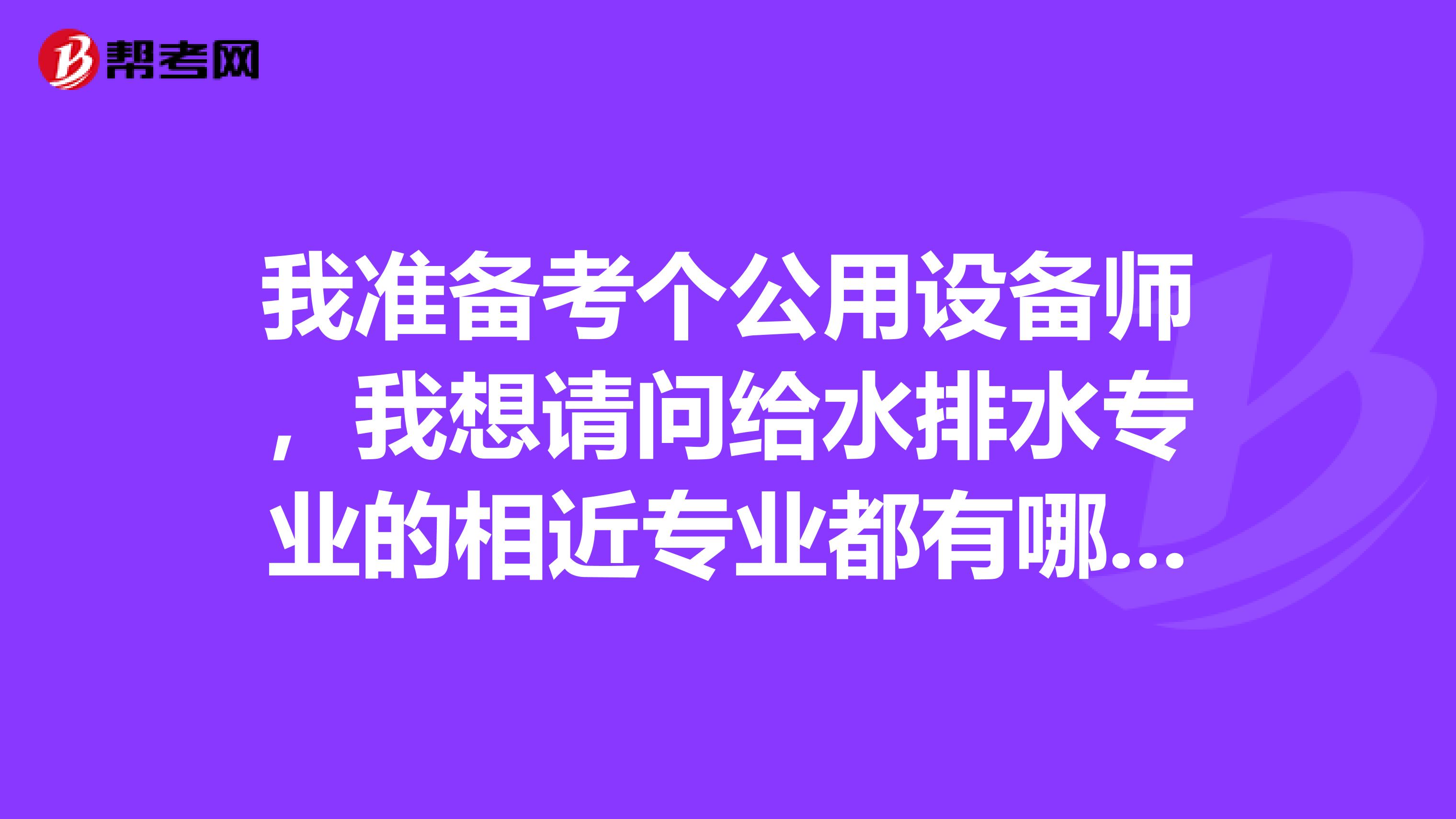 我准备考个公用设备师，我想请问给水排水专业的相近专业都有哪些？