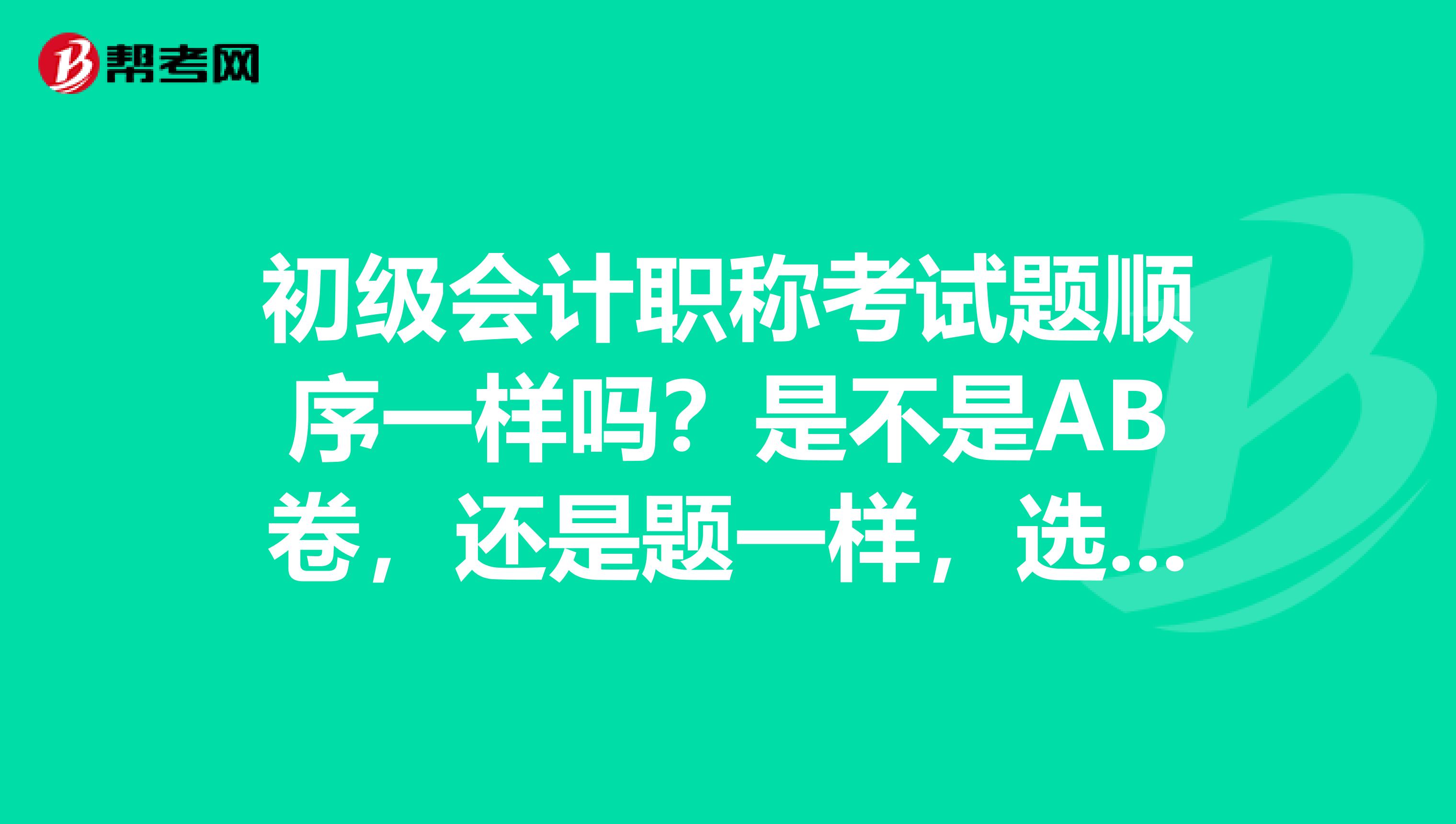 初级会计职称考试题顺序一样吗？是不是AB卷，还是题一样，选项有变华呀